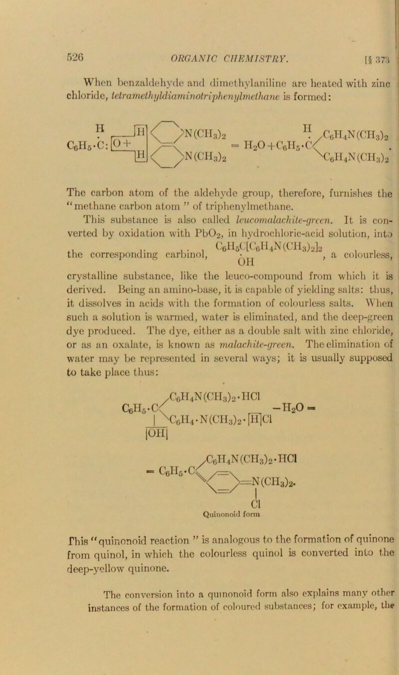 When benzaldehyde and diraethylaniline are heated with zinc chloride, tetramethyMiaviiriotriphenylmcihane is formed: II IIvO +C6H5*C C6H4N(CH3)2 €6H4N(CH3)2' The carbon atom of the aldehyde group, therefore, furnishes the “methane carbon atom ” of triphenylmethane. This substance is also called leucomalachite-grcen. It is con- verted by oxidation with Pb02, in hydrochloric-acid solution, into , r , . , C6HfiClC6H4N(CH3)2]2 the corresponding carbinol, ^ , a colourless, crystalline substance, like the leuco-compound from which it is derived. Being an amino-base, it is capable of yielding salts: thus, it dissolves in acids with the formation of colourless salts. When such a solution is warmed, water is eliminated, and the deep-green dye produced. The dye, either as a double salt with zinc chloride, or as an oxalate, is known as malachitc-yreen. The elimination of water may lie represented in several ways; it is usually supposed to take place thus: /C6H4N(CH3)2.HC1 C6Hs.C< -ii2o- | \}6H4-N(CH3)2-[H]C1 |OH| cyifi. ^CcH4N(CH3)2.HC1 CX<3)=N(CH3)2. Cl Quinonoid form This “quinonoid reaction ” is analogous to the formation of quinone from quinol, in which the colourless quinol is converted info the deep-yellow quinone. The conversion into a quinonoid form also explains many other instances of the formation of coloured substances; for example, the