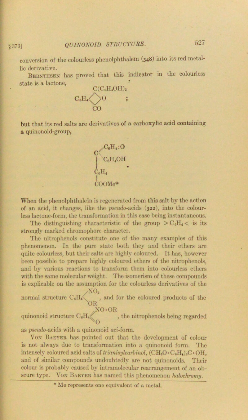 §373] QUINONOID STRUCTURE. conversion of the colourless phenolphthalein (348) into its red metal- lic derivative. Bernthsen has proved that this indicator in the colourless state is a lactone, C(C6H4OH)2 C6H4<^>0 ; CO but that its red salts are derivatives of a carboxylic acid containing a quinonoid-group, , Cflll4:0 0 | c6h4oh c«h4 COOMe* When the phenolphthalein is regenerated from this salt by the action of an acid, it changes, like the pseudo-acids (322), into the colour- less lactone-form, the transformation in this case being instantaneous. The distinguishing characteristic of the group > Cdb < is its strongly marked ehromophore character. The nitrophenols constitute one of the many examples of this phenomenon. In the pure state both they and their ethers are quite colourless, but their salts arc highly coloured. It has, however been possible to prepare highly coloured ethers of the nitrophenols, and by various reactions to transform them into colourless ethers with the same molecular weight. The isomerism of these compounds is explicable on the assumption for the colourless derivatives of the /NO, normal structure C6H4 x , and for the coloured products of the OR NO* OR quinonoid structure , the nitrophenols being regarded as pseudo-acids with a quinonoid aci-form. Von Baeyer has pointed out that the development of colour is not always due to transformation into a quinonoid form. The intensely coloured acid salts of trianisylcarbinol, (CHsO’CsIlihOOII, and of similar compounds undoubtedly are not quinonoids. Their colour is probably caused by intramolecular rearrangement of an ob- scure type. Von Baeyeu has named this phenomenon halochromy. * Me represents one equivalent of a metal.
