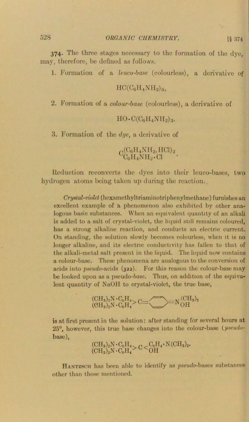 374. The three stages necessary to the formation of the dye, may, therefore, be defined as follows. 1. Formation of a leuco-base (colourless), a derivative of HC(C6H4NH2)3, 2. Formation of a colour-base (colourless), a derivative of HO.C(C6H4NH2)3. 3. Formation of the dye, a derivative of p(C6H4NH2,HCl)2 uCgH4NH2.C1 Reduction reconverts the dyes into their leuco-bases, two hydrogen atoms being taken up during the reaction.. Crystal-viold (hexamethyltriaminotriphenylmethane) furnishes an excellent example of a phenomenon also exhibited by other ana- logous basic substances. When an equivalent quantity of an alkali is added to a salt of crystal-violet, the liquid still remains coloured, has a strong alkaline reaction, and conducts an electric current. On standing, the solution slowly becomes colourless, when it is no longer alkaline, and its electric conductivity has fallen to that of the alkali-metal salt present in the liquid. The liquid now contains a colour-base. These phenomena are analogous to the conversion of acids into pseudo-acids (322). For this reason the colour-base may be looked upon as a pseudo-Zuzsc. Thus, on addition of the equiva- lent quantity of NaOH to crystal-violet, the true base, (CII,),N.C0H4 (CH3)2N-C0IR (CH3)2 OH is at first present in the solution: after standing for several hours at 25°, however, this true base changes into the colour-base (pseudo- base), (CH3)2N*C,|II4. r .CuIVN(CH3)2. (CH3)2N-C0H4>u<OH Hantzsch has been able to identify as pseudo-bases substances other than those mentioned.