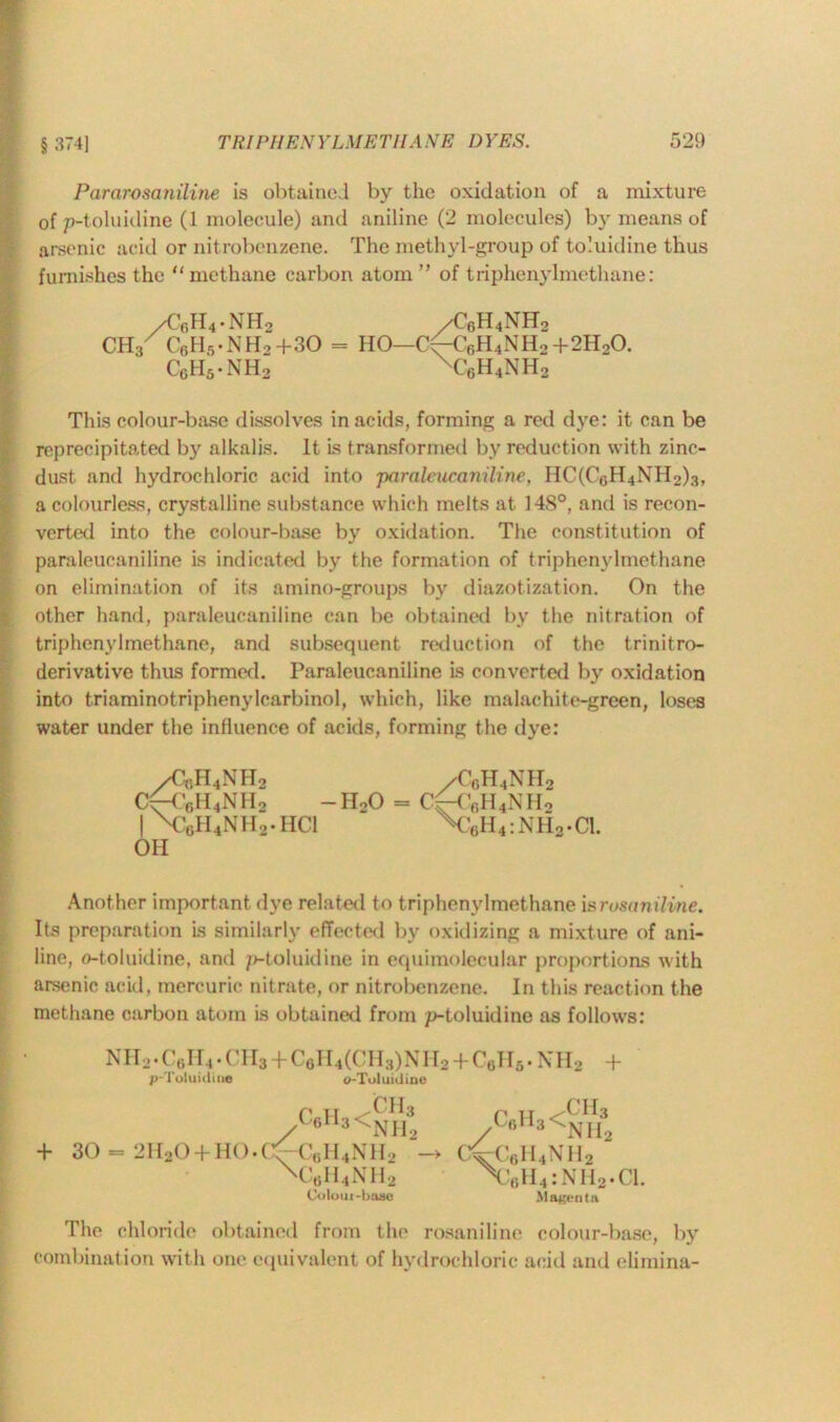 § 374] Pararosaniline is obtained by the oxidation of a mixture of p-toluidine (1 molecule) and aniline (2 molecules) by means of arsenic acid or nitrobenzene. The methyl-group of toluidine thus furnishes the “methane carbon atom ” of triphenylmethane: /C6H4-NH2 /C6H4NH2 CH3/ C6H5-NH,+30 = HO—C(-€6H4NH2+2H20. CcH5-NH2 xc6h4nh2 This colour-base dissolves in acids, forming a red dye: it can be reprecipitated by alkalis. It is transformed by reduction with zinc- dust and hydrochloric acid into paraleucaniline, HC(C0H4NH2)3, a colourless, crystalline substance which melts at 14S°, and is recon- verted into the colour-base by oxidation. The constitution of paraleucaniline is indicated by the formation of triphenylmethane on elimination of its amino-groups bv diazotization. On the other hand, paraleucaniline can be obtained by the nitration of triphenylmethane, and subsequent reduction of the trinitro- derivative thus formed. Paraleucaniline is converted by oxidation into triarninotriphenylcarbinol, which, like malachite-green, loses water under the influence of acids, forming the dye: /Cch4nh2 /C0h4nh2 CftV,H4NII2 -HoO = CH’flH4NHo | \C6H4NH2.HC1 V6H4:NH2.C1. OH Another important dye related to triphenylmethane iarusaniline. Its preparation is similarly effected by oxidizing a mixture of ani- line, o-toluidine, and p-toluidine in equimolecular proportions with arsenic acid, mercuric nitrate, or nitrobenzene. In this reaction the methane carbon atom is obtained from p-toluidine as follows: NH2*C6H4• ( II3 + CgH4(('H;))NII2 + Cells*XH2 + p-Toluitline </-Toluiiline r h ^ch3 c6h3<Nh2 + 30 - 2H20 + H0.C^-C6H4NH2 - x:6h4nh2 Coloui-base r „ /CH3 bc,l *3<nh2 cvc6ii4nh2 :6H4:NH2.C1. Magenta The chloride obtained from the rosaniline colour-base, by combination with one equivalent of hydrochloric acid and elimina-