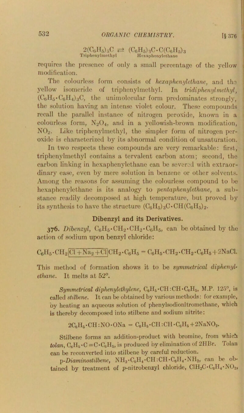 2(C«H5)3C «=± (Cr,H5)3C • C(CoII5)3 Triphenyhnothyl Hexaphonylothane requires the presence of only a small percentage of the yellow modification. The colourless form consists of hexaphewjlethane, and the yellow isomeride of tri phenyl methyl. In tridiphenyl methyl, (Colls-CoII^C, the unimolccular form predominates strongly, the solution having an intense violet colour. These compounds recall the parallel instance of nitrogen peroxide, known in a colourless form, N2O4, and in a yellowish-brown modification, N02. Like triphenylmethyl, the simpler form of nitrogen per- oxide is characterized by its abnormal condition of unsaturation. In two respects these compounds are very remarkable: first, triphenylmethyl contains a tervalent carbon atom; second, the carbon linking in hexaphenylothane can be severed with extraor- dinary ease, even by mere solution in benzene or other solvents. Among the reasons for assuming the colourless compound to be hexaphenylethano is its analogy to pentaphenylethane, a sub- stance readily decomposed at high temperature, but proved by its synthesis to have the structure (ColIshC-CH(Co 115)2• Dibenzyl and its Derivatives. 376. Dibenzyl, C6H5-CH2-CH2-C6H6, can be obtained by the action of sodium upon benzyl chloride: C6H6 - CI12|Cl + Na2+CljCH2 -C6H5 - C6H6 • CH2 -CH2 -C6H6 + 2NaCl. This method of formation shows it to be symmetrical diphenyl- ethane. It melts at 52°. Symmetrical diphcnyldhylcnc, C8H6-CH :CH-C«H6, M.P. 12a0, is called stilbcne. It can be obtained by various methods: for example, by heating an aqueous solution of phenylsodionltromethane, which is thereby decomposed into stilbene and sodium nitrite: 2C0Hs-CH:NO-ONa = C6H5-CH:CH-C0H5+2NaNO2. Stilbene forms an addition-produet with bromine, from which tolan, C«HS-C =C-Cr,Il5, is produced by elimination of 2IlBr. Tolan can be reconverted into stilbene by careful reduction. p-Diaminostilbene, N Il2 - Coll* -CII :CI1 -C0IL • N Il2, can be ob- tained by treatment of p-nitrobenzyl chloride, C1H2C-CoILN02,