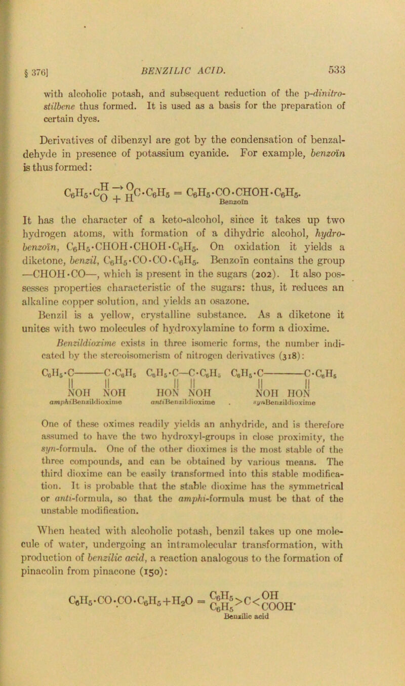 with alcoholic potash, and subsequent reduction of the p-dinitro- slilbene thus formed. It is used as a basis for the preparation of certain dyes. Derivatives of dibenzyl are got by the condensation of benzal- dehyde in presence of potassium cyanide. For example, benzoin is thus formed: c6H5-c5^2c.c6H5 = c6h5.co.choh.c6h5. It has the character of a keto-alcohol, since it takes up two hydrogen atoms, with formation of a dihydric alcohol, hydro- benzoin, C6H5• CHOH • CHOH • CeH5. On oxidation it yields a diketone, benzil, C6H5-CO-CO‘C6H5. Benzoin contains the group —CIIOII-CO—, which is present in the sugars (202). It also pos- sesses properties characteristic of the sugars: thus, it reduces an alkaline copper solution, and yields an osazone. Benzil is a yellow, crystalline substance. As a diketone it unites with two molecules of hydroxylamine to form a dioxime. Benzildioxime exists in three isomeric forms, the number indi- cated by the stereoisomerism of nitrogen derivatives (318): C0H5.C C-C0H5 C8lliC—C-CgHi C„II5-C C*CbHs 11 11 11 11 11 11 NOH NOH HON XOII NOH HON ampAtBenxildioxime rin/iBenzililioxirne . 1/nBenzildioxime One of these oximes readily yields an anhydride, and is therefore assumed to have the two hydroxyl-groups in close proximity, the syn-formula. One of the other dioximes is the most stable of the three compounds, and can be obtained by various means. The third dioxime can be easily transformed into this stable modifica- tion. It is probable that the stable dioxime has the symmetrical or anti-formula, so that the amp/ii-formula must be that of the unstable modification. When heated with alcoholic potash, benzil takes up one mole- cule of water, undergoing an intramolecular transformation, with production of benzilic acid, a reaction analogous to the formation of pinacolin from pinacone (150): CflI I5 • CO • CO • C6II5+II20 = CgH5>C<COOH- Benzilic acid