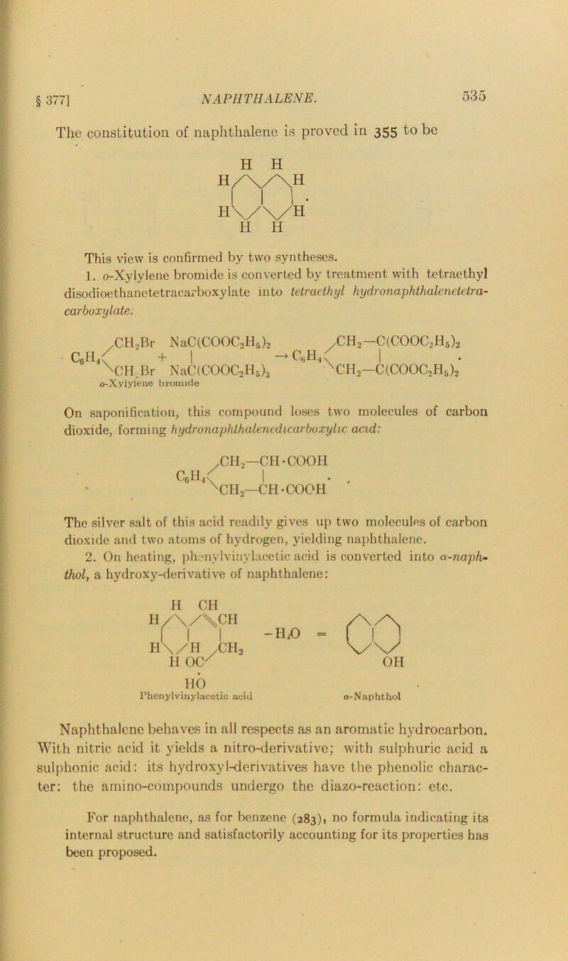 § 377] The constitution of naphthalene is proved in 355 to be H H H/X/XH H III- \/\/H H H This view is confirmed by two syntheses. 1. o-Xylylene bromide is converted by treatment with tetraethyl disodioethanctetracarboxylate into tetraethyl hydronaphthalenetetra- carboxylate; /CH,Br NaC(COOC,H5)2 c„h<( + | XlH.Br NaC(COOC2H5)3 o-Xylylene bromide ,CH.-C(COOC,Hs), \ I XCH,—C(COOC2Hs)2 On saponification, this compound loses two molecules of carbon dioxide, forming hydronaphthalencdicarboxylic acid: .ch2—ch-cooh c6h<< I . . nch3—ch-cooh The silver salt of this acid readily gives up two molecules of carbon dioxide and two atoms of hydrogen, yielding naphthalene. 2. On heating, pli •nylviuylucetic acid is converted into a-naph- thol, a hydroxy-derivative of naphthalene: H CH H/\/\CH l 1 1 H\/H /CHj H OC' HO rhcnylvinylacetio acid Naphthalene behaves in all respects as an aromatic hydrocarbon. With nitric acid it yields a nitro-derivative; with sulphuric acid a sulphonic acid: its hydroxyl-derivatives have the phenolic charac- ter; the amino-coinpounds undergo the diazo-reaction: etc. For naphthalene, as for benzene (283)1 no formula indicating its internal structure and satisfactorily accounting for its properties has been proposed.