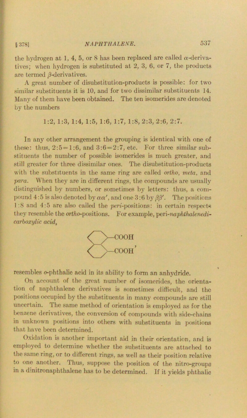 the hydrogen at 1, 4, 5, or 8 has been replaced are called a-deriva- tives; when hydrogen is substituted at 2, 3, 6, or 7, the products are termed /^-derivatives. A great number of disubstitution-products is possible: for two similar substituents it is 10, and for two dissimilar substituents 14. Many of them have been obtained. The ten isomerides are denoted by the numbers 1:2, 1:3, 1:4, 1:5, 1:6, 1:7, 1:8, 2:3, 2:6, 2:7. In any other arrangement the grouping is identical with one of these: thus, 2:5= 1:6, and 3:6 = 2:7, etc. For three similar sub- stituents the number of possible isomerides is much greater, and still greater for three dissimilar ones. The disubstitution-products with the substituents in the same ring are called ortho, mcta, and para. When they are in different rings, the compounds are usually distinguished by numbers, or sometimes by letters: thus, a com- pound 4:5 is also denoted by cm', and one 3:6 by /?/?'. The posit ions 1:8 and 4:5 are also called the pen-positions: in certain respects they resemble the ortAo-positions. For example, pen-naphthalencdi- carboxylic acid, resembles o-phthalic acid in its ability to form an anhydride. On account of the great number of isomerides, the orienta- tion of naphthalene derivatives is sometimes difficult, and the positions occupied by the substituents in many compounds are still uncertain. The same method of orientation is employed as for the benzene derivatives, the conversion of compounds with side-chains in unknown positions into others with substituents in positions that have been determined. Oxidation is another important aid in their orientation, and is employed to determine whether the substituents are attached to the same ring, or to different rings, as well as their position relative to one another. r.l hus, suppose the position of the nitro-groups in a dmitronaphthalene has to be determined. If it yields phthalic
