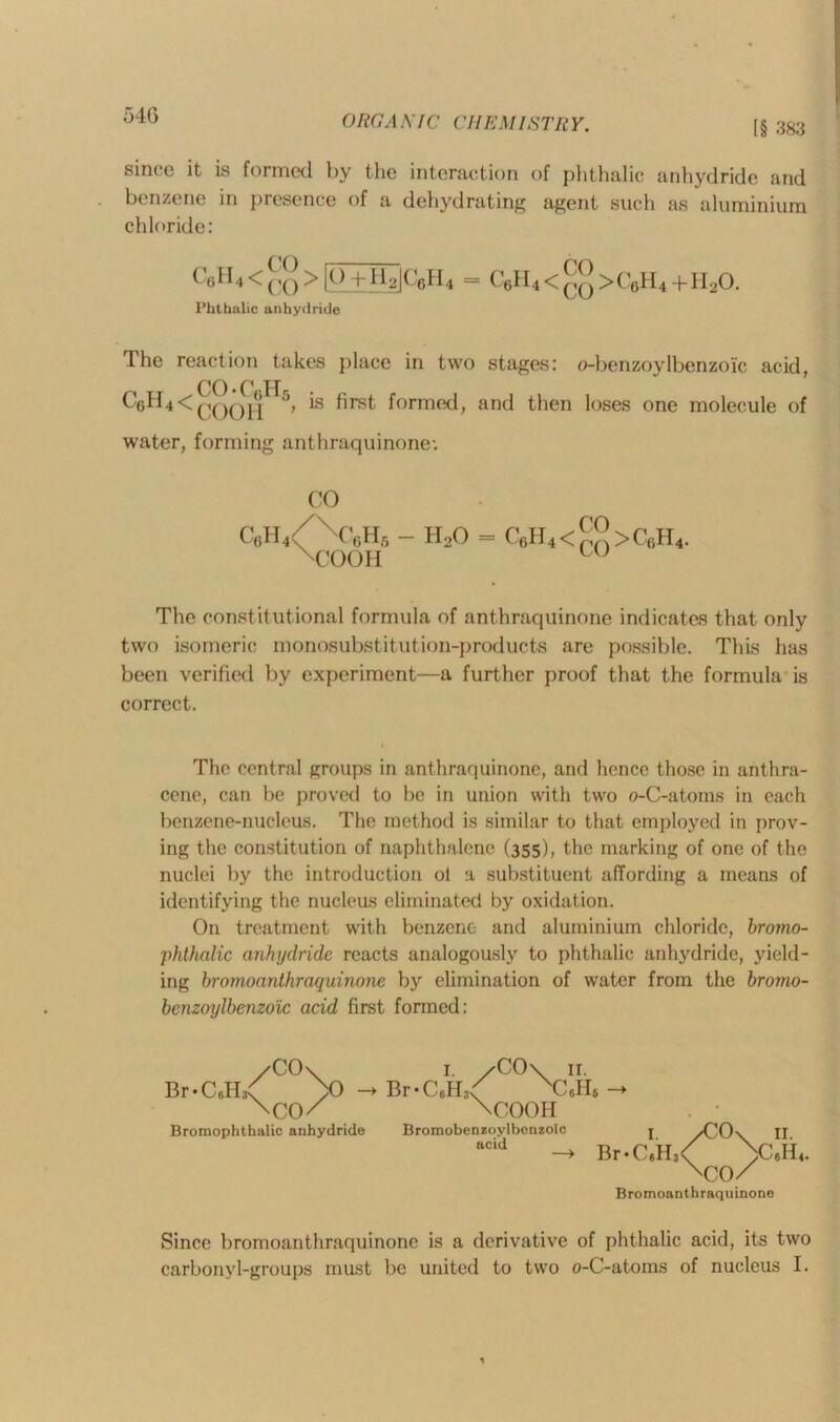 [§ 383 since it is formed by the interaction of phthalic anhydride and benzene in presence of a dehydrating agent such as aluminium chloride: C6H4<cq>[O+HalCeH, _ C0H4<qq>C0H4 + H20. Phthalic anhydride The reaction takes place in two stages: o-benzoylbenzoic acid, CO • C H CeH4 < (jQQ](j 5, is first formed, and then loses one molecule of water, forming anthraquinone-. CO C6H4< xC6Hg xCOOH - HoO = C6H4<™>C6H4. The constitutional formula of anthraquinone indicates that only two isomeric monosubstitut ion-products are possible. This has been verified by experiment—a further proof that the formula is correct. The central groups in anthraquinone, and hence those in anthra- cene, can be proved to be in union with two o-C-atoms in each benzene-nucleus. The method is similar to that employed in prov- ing the constitution of naphthalene (355), the marking of one of the nuclei by the introduction ol a substituent affording a means of identifying the nucleus eliminated by oxidation. On treatment with benzene and aluminium chloride, brotno- phthnlic anhydride reacts analogously to phthalic anhydride, yield- ing bromoanthraquinone by elimination of water from the brorno- benzoylbenzo'ic acid first formed: /CO\ r. /CO\ 11. Br-CdLC >0 - Br-C6H< NC«HS \CO/ \COOH Bromophthalic anhydride Bromobenzoylbonzolc j /CO\ II BCid - ^.C,H,<Q^\c,H4. Br- Bromoanthraquinone Since bromoanthraquinone is a derivative of phthalic acid, its two carbonyl-groups must be united to two o-C-atoms of nucleus I.