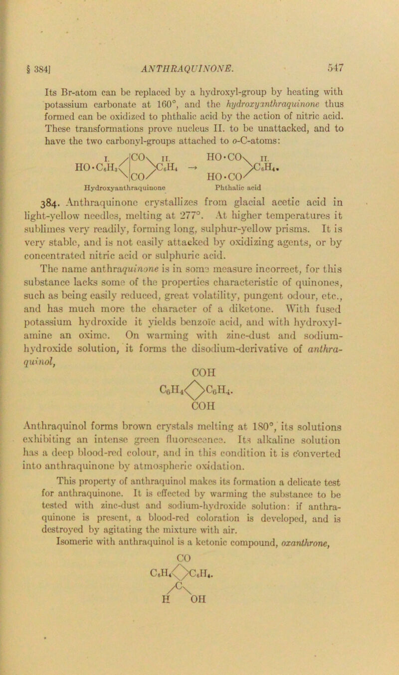 Its Br-atom can be replaced by a hydroxyl-group by heating with potassium carbonate at 1G0°, and the hydroxyanthraquinone thus formed can be oxidized to phthalic acid by the action of nitric acid. These transformations prove nucleus II. to be unattacked, and to have the two carbonyl-groups attached to o-C-atoms: 384. Anthraquinone crystallizes from glacial acetic acid in light-yellow needles, melting at 277°. At higher temperatures it sublimes very readily, forming long, sulphur-yellow prisms. It is very stable, and is not easily attacked by oxidizing agents, or by concentrated nitric acid or sulphuric acid. The name anthra^i/Znone is in some measure incorrect, for this substance lacks some of the properties characteristic of quinones, such as being easily reduced, great volatility, pungent odour, etc., and has much more the character of a diketone. With fused potassium hydroxide it yields benzoic acid, and with hydroxyl- amine an oxime. On warming with zinc-dust and sodium- hydroxide solution, it forms the disodium-derivative of anlhra- Anthraquinol forms brown crystals melting at ISO®, its solutions exhibiting an intense green fluorescence. Its alkaline solution has a deep blood-red colour, and in this condition it is Converted into anthraquinone by atmospheric oxidation. This property of anthraquinol makes its formation a delicate test for anthraquinone. It is effected by warming the substance to be tested with zinc-dust and sodium-hydroxide solution: if anthra- quinone is present, a blood-red coloration is developed, and is destroyed by agitating the mixture with air. Isomeric with anthraquinol is a kctonic compound, oxanlhrone, quinol, COII COH CO /°\ II OH