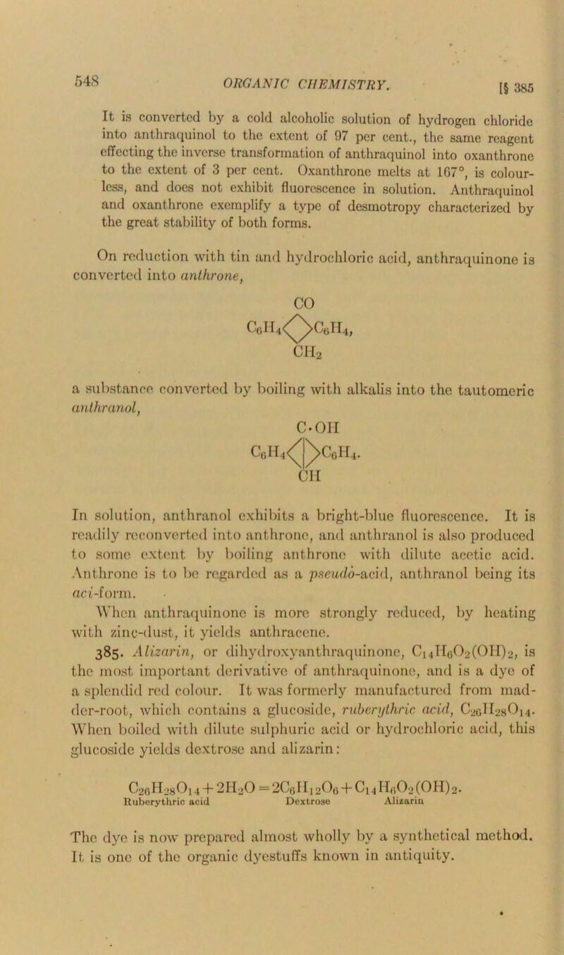 54S [§ 385 It is converted by n cold alcoholic solution of hydrogen chloride into anthraquinol to the extent of 97 per cent., the same reagent effecting the inverse transformation of anthraquinol into oxanthronc to the extent of 3 per cent. Oxanthrone melts at 107°, is colour- less, and does not exhibit fluorescence in solution. Anthraquinol and oxanthrone exemplify a type of desmotropy characterized by the great stability of both forms. On reduction with tin and hydrochloric acid, anthraquinone is converted into unthrone, a substance converted by boiling with alkalis into the tautomeric anthranol, In solution, anthranol exhibits a bright-blue fluorescence. It is readily reconverted into anthrone, and anthranol is also produced to some extent by boiling anthrone with dilute acetic acid. Anthrone is to be regarded as a pseudo-acid, anthranol being its aci-form. When anthraquinone is more strongly reduced, by heating with zinc-dust, it yields anthracene. 385. Alizarin, or dihydroxyanthraquinone, C14II,302(011)2, is the most important derivative of anthraquinone, and is a dye of a splendid red colour. It was formerly manufactured from mad- der-root, which contains a glucoside, ruberythric acid, C2GH28O14. When boiled with dilute sulphuric acid or hydrochloric acid, this glucoside yields dextrose and alizarin: CO C-OII CII CWiH-’sOi 4 + 2H2O — 2C(3lIi20<) + Ci 41 lr.02(0H)2. Ruberythric acid Dextrose Alizarin The dye is now prepared almost wholly by a synthetical method. It is one of the organic dyestuffs known in antiquity.