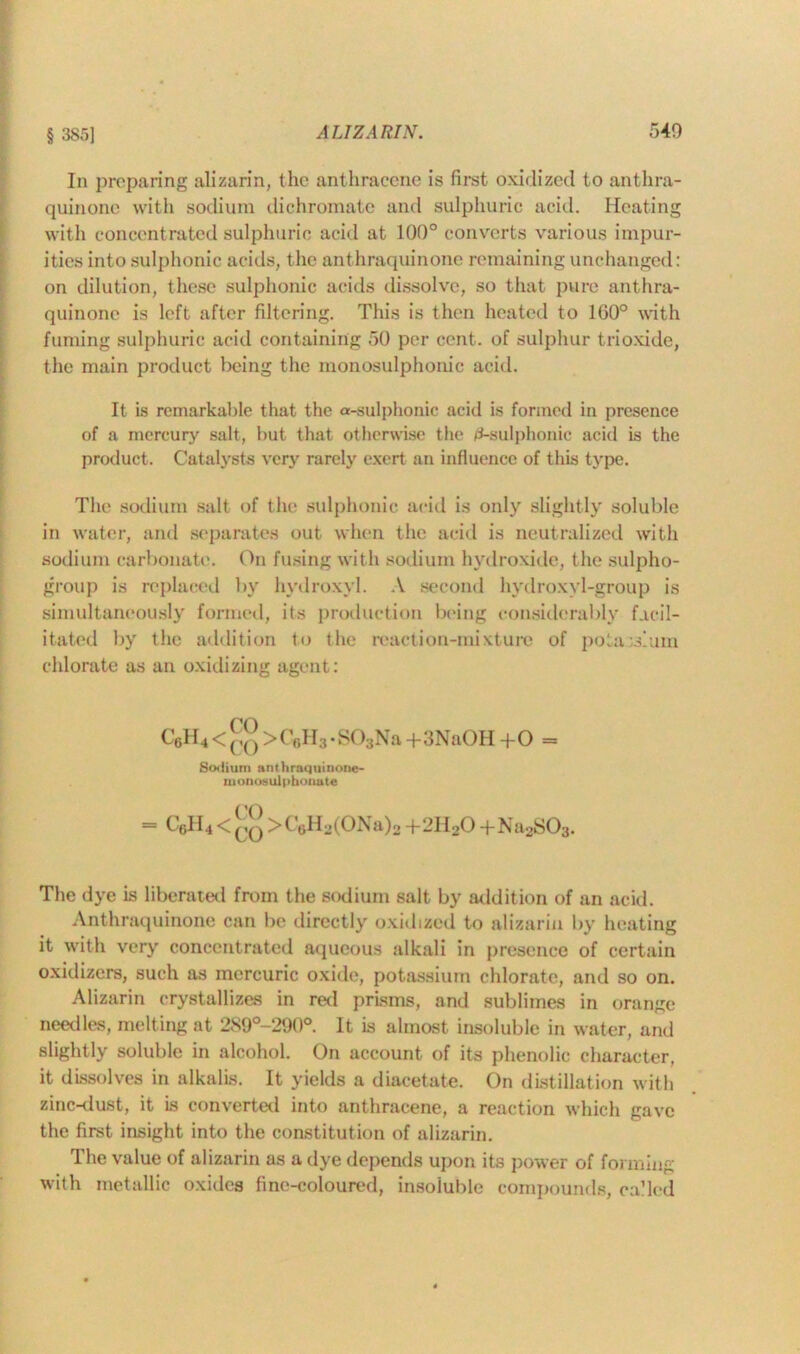 § 385] ALIZARIN. 540 In preparing alizarin, the anthracene is first oxidized to anthra- quinone with sodium dichromate and sulphuric acid. Heating with concentrated sulphuric acid at 100° converts various impur- ities into sulphonic acids, the anthraquinone remaining unchanged: on dilution, these sulphonic acids dissolve, so that pure anthra- quinone is left after filtering. This is then heated to 1G0° with fuming sulphuric acid containing 50 per cent, of sulphur trioxide, the main product being the monosulphonic acid. It is remarkable that the a-sulphonic acid is formed in presence of a mercury salt, but that otherwise the 0-sulphonic acid is the product. Catalysts very rarely exert an influence of this type. The sodium salt of the sulphonic acid is only slightly soluble in water, and separates out when the acid is neutralized with sodium carbonate. On fusing with sodium hydroxide, the sulpho- group is replaced by hydroxyl. A second hydroxyl-group is simultaneously formed, its production being considerably facil- itated by the addition to the reaction-mixture of potassium chlorate as an oxidizing agent: C6H4<[iQ >C6H3-S03Na +3NaOH +0 = Sodium anthraquinone- monosulphonate = G6H4 < qq > C 6H2(ONa)2 +2U2O -t-Na2S03. The dye is liberated from the sodium salt by addition of an acid. Anthraquinone can be directly oxidized to alizarin by heating it with very concentrated aqueous alkali in presence of certain oxidizers, such as mercuric oxide, potassium chlorate, and so on. Alizarin crystallizes in red prisms, and sublimes in orange needles, melting at 2S9°-290°. It is almost insoluble in water, and slightly soluble in alcohol. On account of its phenolic character, it dissolves in alkalis. It yields a diacetate. On distillation with zinc-dust, it Is converted into anthracene, a reaction which gave the first insight into the constitution of alizarin. The value of alizarin as a dye depends upon its power of forming with metallic oxides fine-coloured, insoluble compounds, called