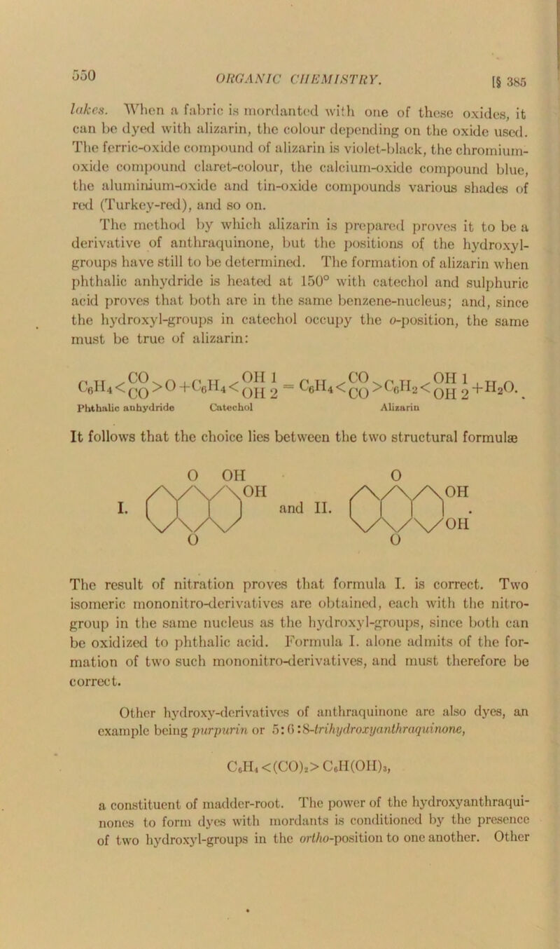 IS 385 hikes. When a fabric is mordanted with one of these oxides, it can be dyed with alizarin, the colour depending on the oxide used. The ferric-oxide compound of alizarin is violet-black, the chromium- oxide compound claret-colour, the calcium-oxide compound blue, the aluminium-oxide and tin-oxide compounds various shades of red (Turkey-red), and so on. The method by which alizarin is prepared proves it to be a derivative of anthraquinone, but the positions of the hydroxyl- groups have still to be determined. The formation of alizarin when phthalic anhydride is heated at 150° with catechol and sulphuric acid proves that both are in the same benzene-nucleus; and, since the hydroxyl-groups in catechol occupy the o-position, the same must be true of alizarin: C„H,<^>0+C6H4<®[[ ' - C6H4<£°>CeH2<®H ^+H20. Phthalic anhydride Catechol Alizarin It follows that the choice lies between the two structural formulae I. OH OH and II. O 000“ V\/\/ OH O The result of nitration proves that formula I. is correct. Two isomeric mononitro-derivatives are obtained, each with the nit re- group in the same nucleus as the hydroxyl-groups, since both can be oxidized to phthalic acid. Formula I. alone admits of the for- mation of two such mononitro-derivatives, and must therefore be correct. Other hydroxy-derivatives of anthraquinone are also dyes, an example being purpurin or 5:0 :&-trihydroxyanthraquinone, C6H4<(CO)s>C6H(OH)j, a constituent of madder-root. The power of the hydroxyanthraqui- nones to form dyes with mordants is conditioned by the presence of two hydroxyl-groups in the ortho-position to one another. Other
