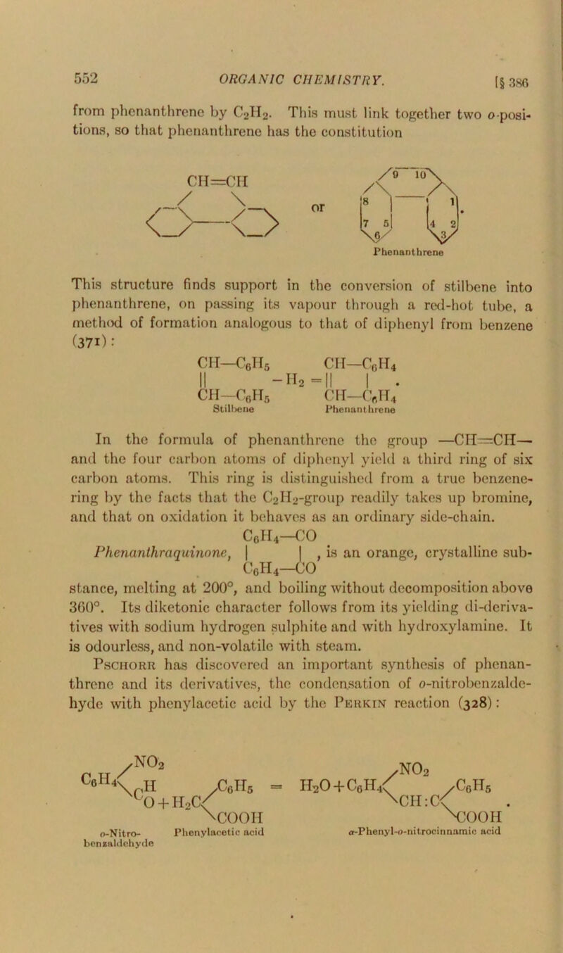 [§ 386 from phenanthrene by C2H2. This must link together two opposi- tions, so that phenanthrene has the constitution cn=cri /o 10 or 7 5| Phenanthrene This structure finds support in the conversion of stilbene into phenanthrene, on passing its vapour through a red-hot tube, a method of formation analogous to that of diphenyl from benzene (37i): CH—C6II5 CH—C6H4 II -Ha-|| | . CH—CflH5 CH—C«H4 Stilbene Phenanthrene In the formula of phenanthrene the group —CH=CH— and the four carbon atoms of diphenyl yield a third ring of six carbon atoms. This ring is distinguished from a true benzene- ring by the facts that the C2H2-group readily takes up bromine, and that on oxidation it behaves as an ordinary side-chain. c6h4—co Phenanthraquinone, | | , is an orange, crystalline sub- C6H4—CO stance, melting at 200°, and boiling without decomposition above 360°. Its diketonic character follows from its yielding di-deriva- tives with sodium hydrogen sulphite and with hydroxylamine. It is odourless, and non-volatile with steam. Pschorr has discovered an important synthesis of phenan- threne and its derivatives, the condensation of o-nitrobenzalde- hyde with phenylacetic acid by the Perkin reaction (328): C6H / no2 4\riH /Colls L0 + H2C<f M300H o-Nitro- Phenylacetic acid benzaldehyde /N02 H20 + C6H4< /C6H5 \CH:(X XJOOH cr-Phenyl-o-nitrocinnamic acid