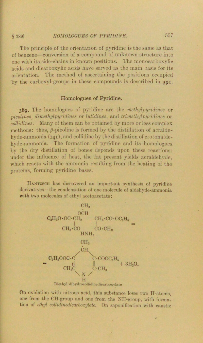 § 3891 The principle of the orientation of pyridine is the same as that of benzene—conversion of a compound of unknown structure into one with its side-chains in known positions. The monocarboxylic acids and dicarboxylic acids have served as the main basis for its orientation. The method of ascertaining the positions occupied by the carboxyl-groups in these compounds is described in 391. Homologues of Pyridine. 389. The homologues of pyridine are the methylpyridines or picolines, dimethylpyridines or lutidines, and tri methyl pyridines or collidines. Many of them can be obtained by more or less complex methods: thus, ,3-picoline is formed by the distillation of acralde- hyde-ammonia (141), and collidine by the distillation of crotonalde- hyde-ammonia. The formation of pyridine and its homologues by the dry distillation of bones depends upon these reactions: under the influence of heat, the fat present yields acraldehyde, which reacts with the ammonia resulting from the heating of the proteins, forming pyridine bases. Hantzsch has discovered an important synthesis of pyridine derivatives the condensation of one molecule of aldehyde-ammonia with two molecules of ethyl acetoacetate: CH3 OCIl CjHjO-OOCH, CIb-CO-OCjHs | | - CIIj-CO CO-CIIs HNHa CII3 /CH\ c,n5ooon c-cooc,h5 11 II + 3H20. CH3C OCII3 \ N / H Diet hyl dihydrocollidinediearboxylate On oxidation with nitrous arid, this substance loses two IT-atoms, one from the CH-group and one from the NH-group, with forma- tion of ethyl collidinedicarboxylate. On saponification with caustic