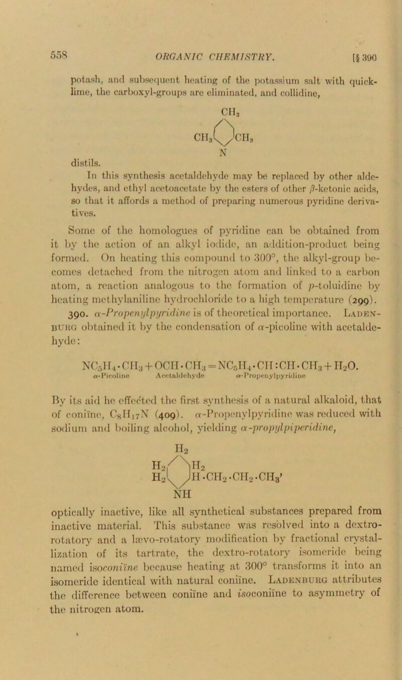 potash, and subsequent heating of the potassium salt with quick- lime, the carboxyl-groups are eliminated, and collidine, CHS CH3QcHs N distils. In this synthesis acetaldehyde may be replaced by other alde- hydes, and ethyl acetoacetate by the esters of other /9-ketonic acids, so that it affords a method of preparing numerous pyridine deriva- tives. Some of the homologues of pyridine can be obtained from it by the action of an alkyl iodide, an addition-product being formed. On heating this compound to 300°, the alkyl-group be- comes detached from the nitrogen atom and linked to a carbon atom, a reaction analogous to the formation of p-toluidine by heating methylaniline hydrochloride to a high temperature (299). 390. a-Propenylpyridine is of theoretical importance. Laden- burg obtained it by the condensation of a-pieolinc with acetalde- hyde : nc5i r 4 • ch3+ocii • ch3=NCr,ii4 • cn :ch- ch3+ir,o. a-Pieoline Acetaldehyde a-Propenylpyridine By its aid he effected the first synthesis of a natural alkaloid, that of coniine, CxII^N (409). a-Propenylpyridine was reduced with sodium and boiling alcohol, yielding a-propylpiperidine, H2 h2|/\h2 hJ^Jh .CH2 .CIL-CHa' NH optically inactive, like all synthetical substances prepared from inactive material. This substance was resolved into a dextro- rotatory and a hevo-rotatory modification by fractional crystal- lization of its tartrate, the dextro-rotatory isomeride being named iso coniine because heating at 300° transforms it into an isomeride identical with natural coniine. Laden burg attributes the difference between coniine and isoconiine to asymmetry of the nitrogen atom.