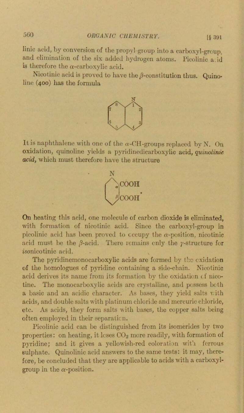 [§ 3'J1 Iinic acid, by conversion of the propyl-group into a carboxyl-group, and elimination of the six added hydrogen atoms. Picolinic a. id is therefore t lie a-carboxylie acid. Nicotinic acid is proved to have the /^-constitution thus. Quino- line (400) has the formula N It is naphthalene with one of the a-CH-groups replaced by N. On oxidation, quinoline yields a pyridinedicarboxylic acid, quinolinic acid, which must therefore have the structure N /X COOH ^Icooii* On heating this acid, one molecule of carbon dioxide is eliminated, with formation of nicotinic acid. Since the carboxyl-group in picolinic acid lias been proved to occupy the cv-position, nicotinic acid must lie the /?-acid. There remains only the ^-structure for isonicotinic acid. The pyridinemonocarboxylic acids are formed by the oxidation of the homologues of pyridine containing a side-chain. Nicotinic acid derives its name from its formation by the oxidation (f nico- tine. The mo no carboxylic acids arc crystalline, and possess both a basic and an acidic character. As bases, they yield salts with acids, and double salts with platinum chloride and mercuric chloride, etc. As acids, they form salts with bases, the copper salts being often employed in their separation. Picolinic acid can be distinguished from its isomcrides by two properties: on heating, it loses C02 more readily, with formation of pyridine; and it gives a yellowish-red coloration with ferrous sulphate. Quinolinic acid answers to the same tests: it may, there- fore, be concluded that they are applicable to acids with a carboxyl- group in the a-position.