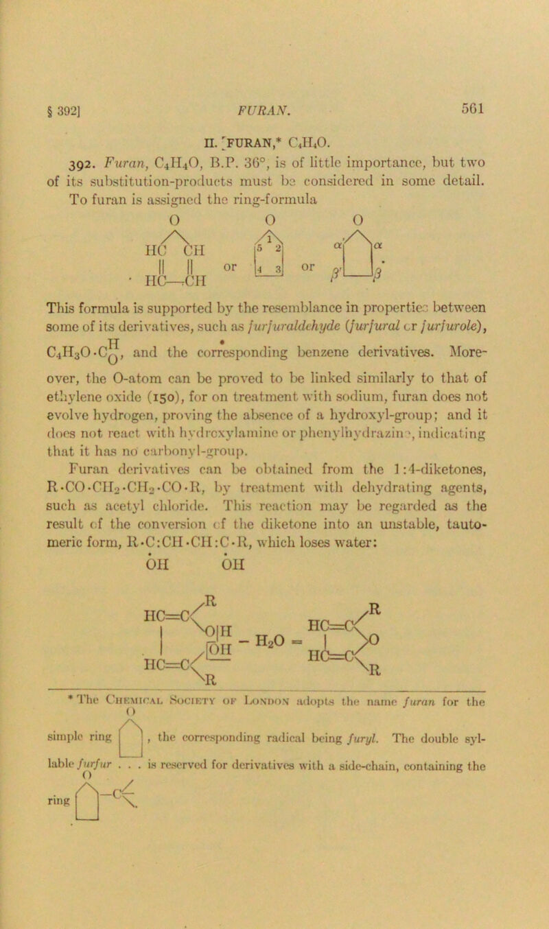 § 3921 FURAN. 5G1 D. 'FURAN,* CJLO. 392. Furan, C4II4O, B.P. 36°, is of little importance, but two of its substitution-products must be considered in some detail. To furan is assigned the ring-formula O /\ HO Oil II II HO—tCH or O 5 2 4 3 This formula is supported by the resemblance in properties between some of its derivatives, such as fur fur aldehyde (furfural t,r furfurole), C4H30*0^j, and the corresponding benzene derivatives. More- over, the O-atom can be proved to be linked similarly to that of ethylene oxide (150), for on treatment with sodium, furan does not evolve hydrogen, proving the absence of a hydroxyl-group; and it does not react with hydrexylamine or phenylhydrazin ', indicating that it has no carbonyl-group. Furan derivatives can be obtained from the 1:4-diketones, R'CO-CHa-CHo'CO'R, by treatment with dehydrating agents, such as acetyl chloride. This reaction may be regarded as the result of the conversion < f the diketone into an unstable, tauto- meric form, R»C:C1I-CII:C>R, which loses water: OH OH IIC=C<( hp-t/ 1 HC=C The Chemical Society of London* adopts the name furan for the simple ring /\ , the corresponding radical being furyl. The double syl- lable furfur ... is reserved for derivatives with a side-chain, containing the ring /\_p/ \.