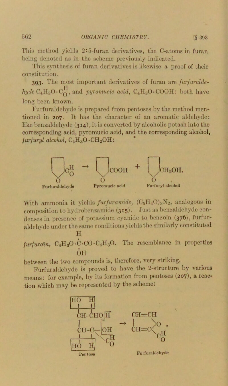 This method yields 2:5-furan derivatives, the C-atoms in furan being denoted as in the scheme previously indicated. This synthesis of furan derivatives is likewise a proof of their constitution. 393. The most important derivatives of furan are furfuralde- hyde C4H3OTQ, and pyromucic acid, CHI^O-COOII: both have long been known. Furfuraldehyde is prepared from pentoses by the method men- tioned in 207. It has the character of an aromatic aldehyde: like benzaldehyde (314), it is converted by alcoholic potash into the corresponding acid, pyromucic acid, and the corresponding alcohol, jurjuryl alcohol, C4H3OTH2OH: ,H \/0 O Furfuraldehyde coon + n k xh2oh. v 0 Furfuryl alcohol With ammonia it yields furfuramide, (C5H40)aN2, analogous in composition to hydrobenzamide (315). -lust as benzaldehyde con- denses in presence of potassium cyanide to benzoin (3761, furfur- aldehyde under the same condit ions yields the similarly constituted H furfuroin, C^OT-CO-C^O. The resemblance in properties OH between the two compounds is, therefore, very striking. Furfuraldehyde is proved to have the 2-structure by various means: for example, by its formation from pentoses (207), a reac- tion which may be represented by the scheme: Pen tose Furfuraldehyde