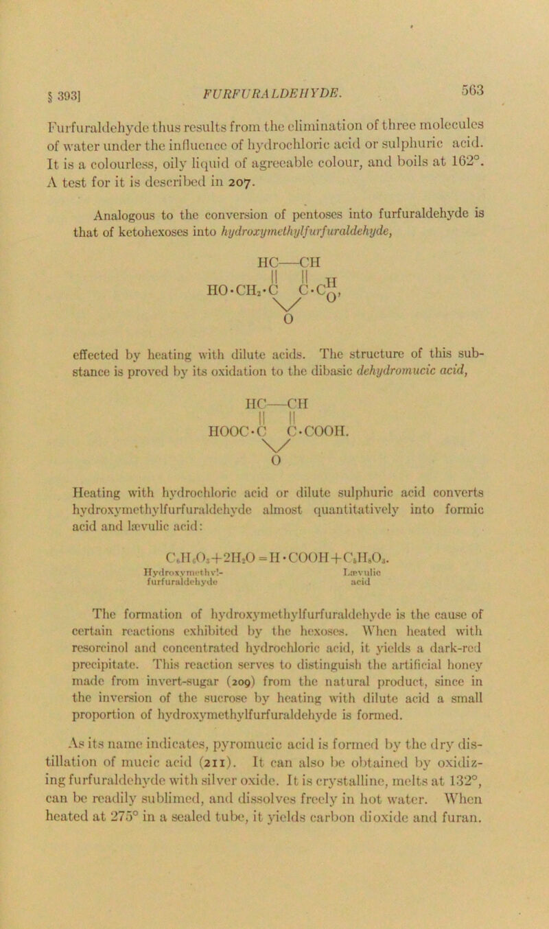 § 393] 5G3 Furfuraldehyde thus results from the elimination of three molecules of water under the influence of hydrochloric acid or sulphuric acid. It is a colourless, oily liquid of agreeable colour, and boils at 162°. A test for it is described in 207. Analogous to the conversion of pentoses into furfuraldehyde is that of ketohexoses into hydroxy methyl furfuraldehyde, HC—CH II II H IIO-CIH-C c*c“ \/ 0 o effected by heating with dilute acids. The structure of this sub- stance is proved by its oxidation to the dibasic dehydromucic acid, IIC—CH II II HOOC-C C *00011. \/ o Heating with hydrochloric acid or dilute sulphuric acid converts hydroxymethylfurfuraldehyde almost quantitatively into formic acid and Isevulic acid: C,.IIc03+2II20 =11 •COOH+CJHO,. Hydroxymethv!- Licvulic furfuraldehyde* acid The formation of hydroxymethylfurfuraldehyde is the cause of certain reactions exhibited by the hexoses. When heated with resorcinol and concentrated hydrochloric acid, it yields a dark-red precipitate. This reaction serves to distinguish the artificial honey made from invert-sugar (209) from the natural product, since in the inversion of the sucrose by heating with dilute acid a small proportion of hydroxymethylfurfuraldehyde is formed. As its name indicates, pyromucic acid is formed by the dry dis- tillation of mucic acid (211). It can also be obtained by oxidiz- ing furfuraldehyde with silver oxide. It is crystalline, melts at 132°, can be readily sublimed, and dissolves freely in hot water. When heated at 27*j° in a sealed tube, it yields carbon dioxide and furan.
