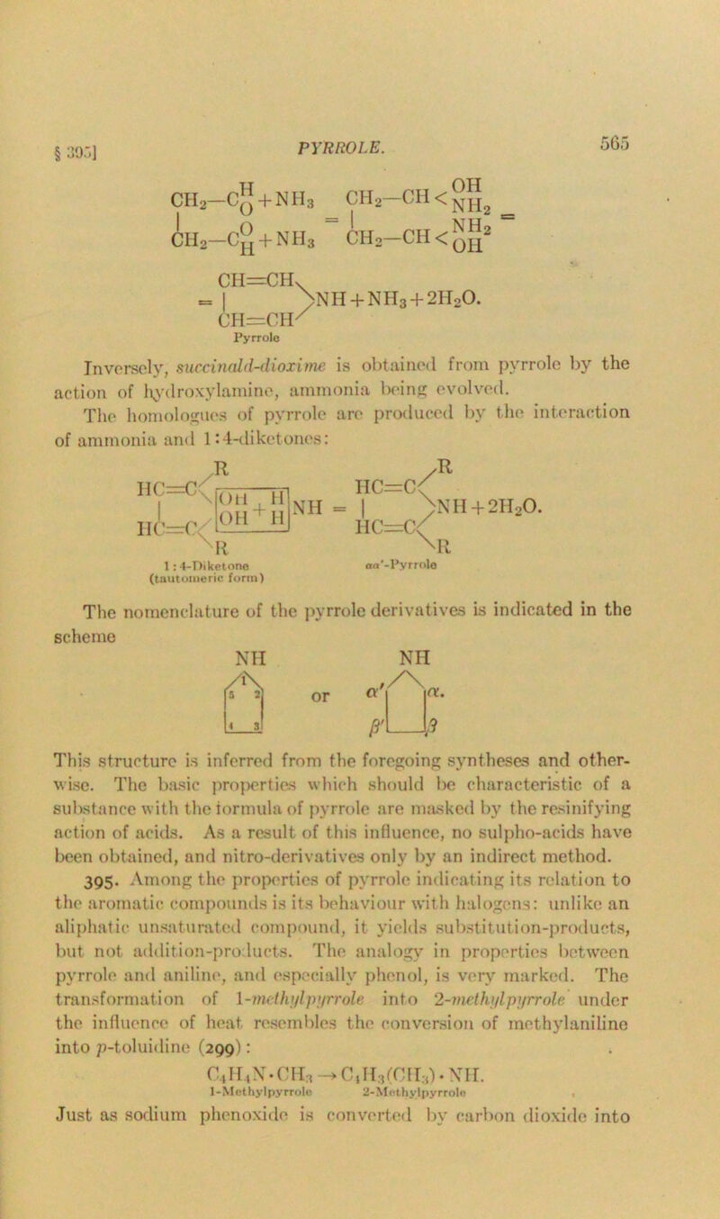 § 305] PYRROLE. H ‘ *1TT yH2~CH<NH2 CHo—+ NH3 CH2 CH < qjj2 CH2-C“ + NH3 CH=CHV >NH + NH3 + 2HoO. ch=cif Pyrrole Inversely, succinald-dioxime is obtained from pyrrole by the action of hydroxylamine, ammonia being evolved. The homologues of pyrrole are produced by the interaction of ammonia and 1:4-diketones: R HC=C H Oil , OH + H HC nR 1:4-Diketone (tautomeric form) —C'/ R HC=C NH = | \ HC=C<^ aa '-Pyrrole NH + 2H20. The nomenclature of the pyrrole derivatives is indicated in the scheme This structure is inferred from the foregoing syntheses and other- wise. The basic properties which should be characteristic of a substance with theiormulaof pyrrole are masked by the resinifying action of acids. As a result of this influence, no sulpho-acids have been obtained, and nitro-derivatives only by an indirect method. 395. Among the properties of pyrrole indicating its relation to the aromatic compounds is its behaviour with halogens: unlike an aliphatic unsaturated compound, it yields substitution-products, but not addition-products. The analogy in properties between pyrrole and aniline, and especially phenol, is very marked. The transformation of 1 -methylpyrrole, into 2-methi/lpyrrole under the influence of heat resembles the conversion of methylaniline into p-toluidine (299): C4H4N.CH3 -> C,H:,(Cri:0 -Nil. 1-Methyl pyrrole 2-Methy lpyrrolo Just as sodium phenoxidc is converted by carbon dioxide into