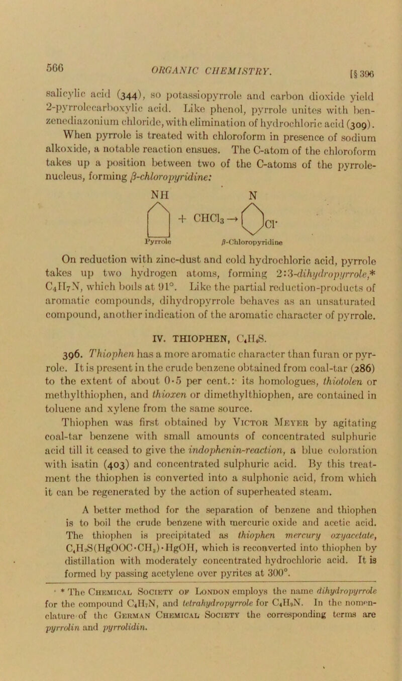 5GG [§396 salicylic acid (344), so potassiopyrrole and carbon dioxide yield 2-pyrrolecarboxylic acid. Like phenol, pyrrole unites with ben- zenediazonium chloride, with elimination of hydrochloric acid (309). When pyrrole is treated with chloroform in presence of sodium alkoxide, a notable reaction ensues. The C-atom of the chloroform takes up a position between two of the C-atoms of the pyrrole- nucleus, forming [i-chloro pyridine: NH /\ Pyrrole /J-Chloropyridine On reduction with zinc-dust and cold hydrochloric acid, pyrrole takes up two hydrogen atoms, forming 2:3-dihydropyrrole* C4H7N, which boils at !)1°. Like the partial reduction-products of aromatic compounds, dihydropyrrole behaves as an unsaturated compound, another indication of the aromatic character of pyrrole. IV. THIOPHEN, C4II4S. 396. Thiophen has a more aromatic character than furan or pyr- role. It is present in the crude benzene obtained from coal-tar (286) to the extent of about 0-5 per cent.: its homologues, thiotolen or methylthiophen, and thioxen or dimethyl thiophen, are contained in toluene and xylene from the same source. Thiophen was first obtained by Victor Meyer by agitating coal-tar benzene with small amounts of concentrated sulphuric acid till it ceased to give the indophenin-reaction, a blue coloration with isatin (403) and concentrated sulphuric acid. By this treat- ment the thiophen is converted into a sulphonic acid, from which it can be regenerated by the action of superheated steam. A better method for the separation of benzene and thiophen is to boil the crude benzene with mercuric oxide and acetic acid. The thiophen is precipitated as thiophen mercury oxyacetate, CJIsSfHgOOCbCIIabHgOH, which is reconverted into thiophen by distillation with moderately concentrated hydrochloric acid. It is formed by passing acetylene over pyrites at 300°. • * The Chemical Society of London employs the name dihydropyrrole for the compound C«H7N, and tetrahydropyrrole for C4H9N. In the nomen- clature of the German Chemical Society the corresponding terms are pyrrolin and inyrrolidin.