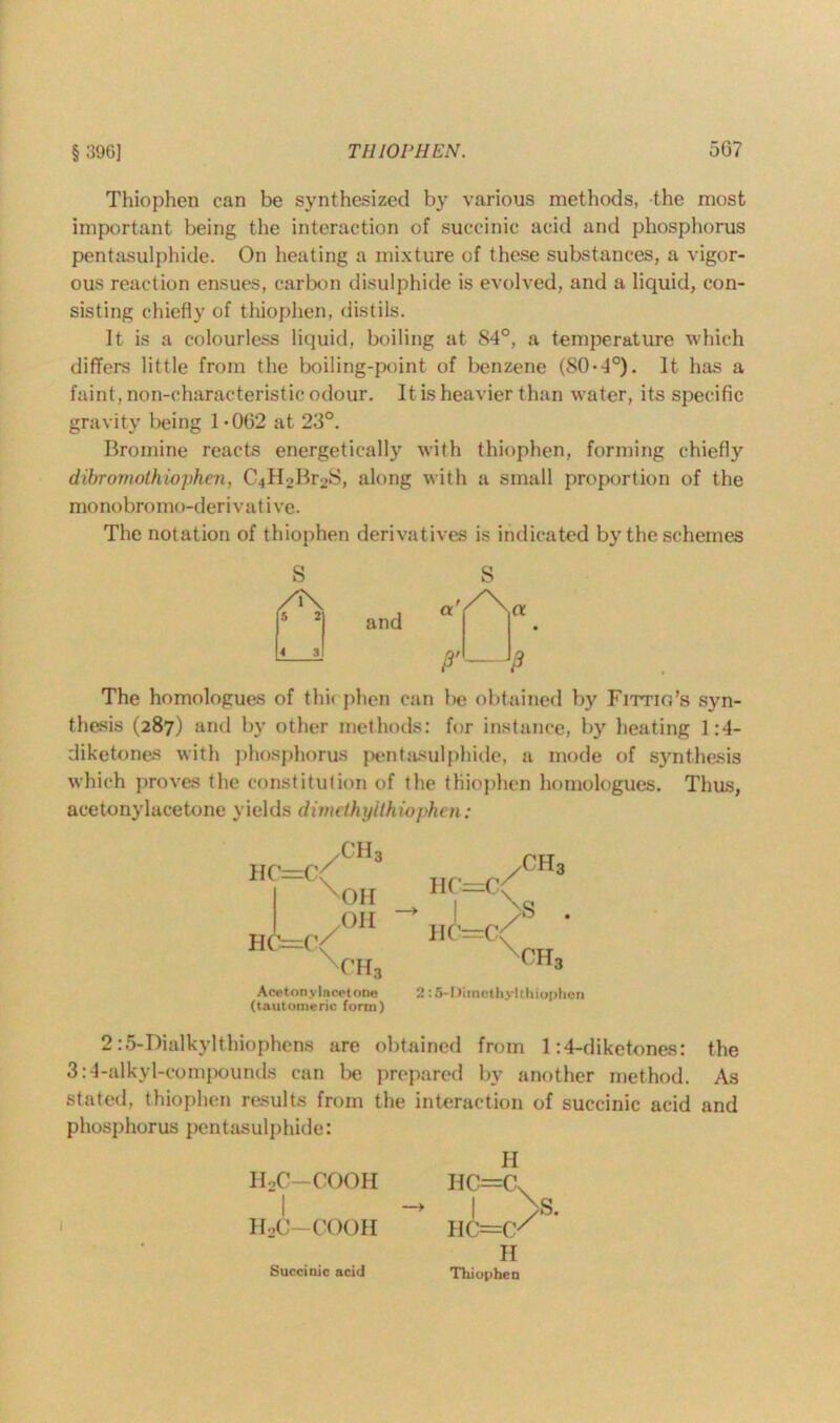 Thiophen can be synthesized by various methods, the most important being the interaction of succinic acid and phosphorus pentasulphide. On heating a mixture of these substances, a vigor- ous reaction ensues, carbon disulphide is evolved, and a liquid, con- sisting chiefly of thiophen, distils. It is a colourless liquid, boiling at 84°, a temperature which differs little from the boiling-point of benzene (80-4°). It. has a faint, non-characteristic odour. It is heavier than water, its specific gravity being 1 • 062 at 23°. Bromine reacts energetically with thiophen, forming chiefly dibrornothiophen, C^^BroS, along with a small proportion of the mo nobr< > mo-d er i v a t i ve. The notation of thiophen derivat ives is indicated by the schemes and S P The homologues of thk phen can be obtained by Fittio’s syn- thesis (287) and by other methods: for instance, by heating 1:4- diketones with phosphorus pentasulphide, a mode of synthesis which proves the constitution of the thiophen homologues. Thus, acetonylacetone yields dimelhyithiophen: HC=C;^ HC=r/ ch3 OH OH OH3 Acetonylacet one (tautomeric form) /CH3 HC=C( -> I >B . HC=C( OH3 2:5-1 )iinothy 1 thiophen 2:5-Dialkylthiophens are obtained from 1:4-diketones: the 3:4-alkyl-compounds can be prepared by another method. As stated, thiophen results from the interaction of succinic acid and phosphorus pentasulphide: H IIoC-COOH HC=CV I -> | >s. HoC-COOH HC=(X H Succinic acid Thiophen