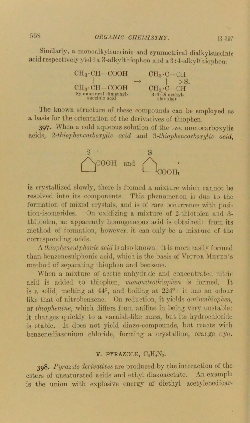 50S Similarly, a monoalkylsuccinic and symmetrical dialkylsuccinic acid respectively yield a 3-alkylthiophen and a3:4-alkylthiophen: CH3-CH—COOH CHa-C-CH I -> I >S. CH3 • CH—COOH CH3 • C-OH Symmetrical dimethyl- 3:4-Dimethyl- succiuic acid thiophen The known structure of these compounds can be employed as a basis for the orientation of the derivatives of thiophen. 397. When a cold aqueous solution of the two monocarboxylic acids, 2-thiophencarboxylic acid and ‘3-thiophencarboxylic acid, S S /\C00H and /\ 1 1 ' ‘COOH, is crystallized slowly, there is formed a mixture which cannot be resolved into its components. This phenomenon is due to the formation of mixed crystals, and is of rare occurrence with posi- tion-isomerides. On oxidizing a mixture of 2-thiotolen and 3- thiotolen, an apparently homogeneous acid is obtained: from its method of formation, however, it can only be a mixture of the corresponding acids. A thiophensulphonic acid is also known: it is more easily formed than benzenesulphonic acid, which is the basis of Victor Meyer's method of separating thiophen and benzene. When a mixture of acetic anhydride and concentrated nitric acid is added to thiophen, mononitrothiophen is formed. It is a solid, melting at 44°, and boiling at 224°: it has an odour like that of nitrobenzene. On reduction, it yields aminothiophen, or thiophenine, which differs from aniline in being very unstable: it changes quickly to a varnish-like mass, but its hydrochloride is stable. It does not yield diazo-oompounds, but reacts with benzenediazonium chloride, forming a crystalline, orange dye. V. PYRAZOLE, C3II4N2. 398. Pyrazole derivatives are produced by the interaction of the esters of unsaturated acids and ethyl diazoacetate. An example is the union with explosive energy of diethyl acetylenedicar-