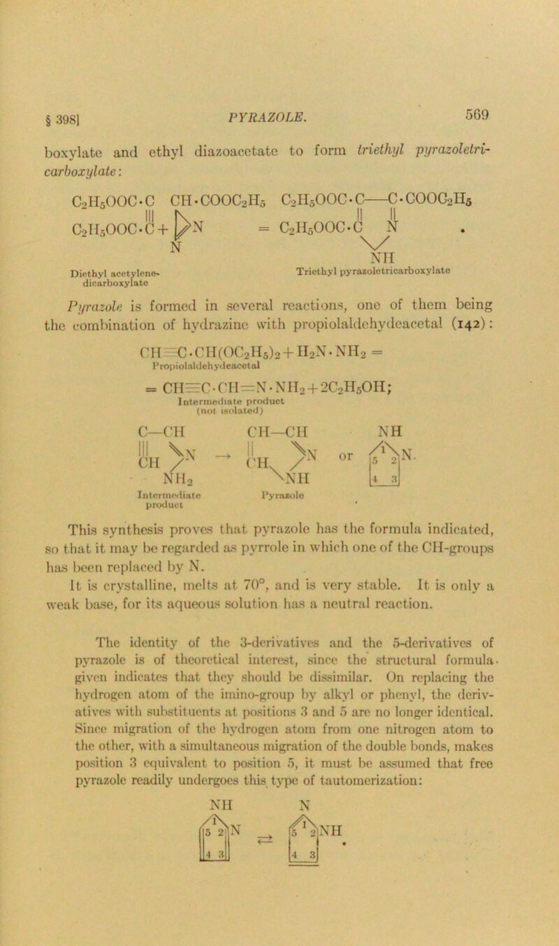 § 398] PYR AZOLE. boxylate and ethyl diazoacetatc to form triethyl pyrazolelri- carboxylate: c,h5ooc-c ch.cooc2h5 C2H5OOC-C+ UN N Diethyl acetylene- dicarboxylate C0H5OOC • C—C • COOC2II5 II II C0H5OOC.C N \y NH Triethyl pyrazoletricarboxylate Pyrazole is formed in several reactions, one of them being the combination of hydrazine with propiolaldehydeacetal (142): CH C •Cir(0(,2H5)2 ~b H2N • NH2 — Propiolaldehydeacetal = CH — C • C H=N • N H 2 ■+ 2C2H50 H; Intermediate product (not isolated) C—CH )N nh2 Intermediate product CH—CH \v CH /* \NH Pyrazole or NH /‘\n. a 1 4 3 This synthesis proves that pyrazole has the formula indicated, so that it may be regarded as pyrrole in which one of the CH-groups has been replaced by N. It is crystalline, melts at 70°, and is very stable. It is only a weak base, for its aqueous solution has a neutral reaction. The identity of the 3-derivatives and the 6-derivatives of pyrazole is of theoretical interest, since the structural formula- given indicates that they should be dissimilar. On replacing the hydrogen atom of the imino-group by alkyl or phenyl, the deriv- atives with substituents at positions 3 and 5 are no longer identical. Since migration of the hydrogen atom from one nitrogen atom to the other, with a simultaneous migration of the double bonds, makes position 3 equivalent to position 5, it must be assumed that free pyrazole readily undergoes this type of tautomerization: