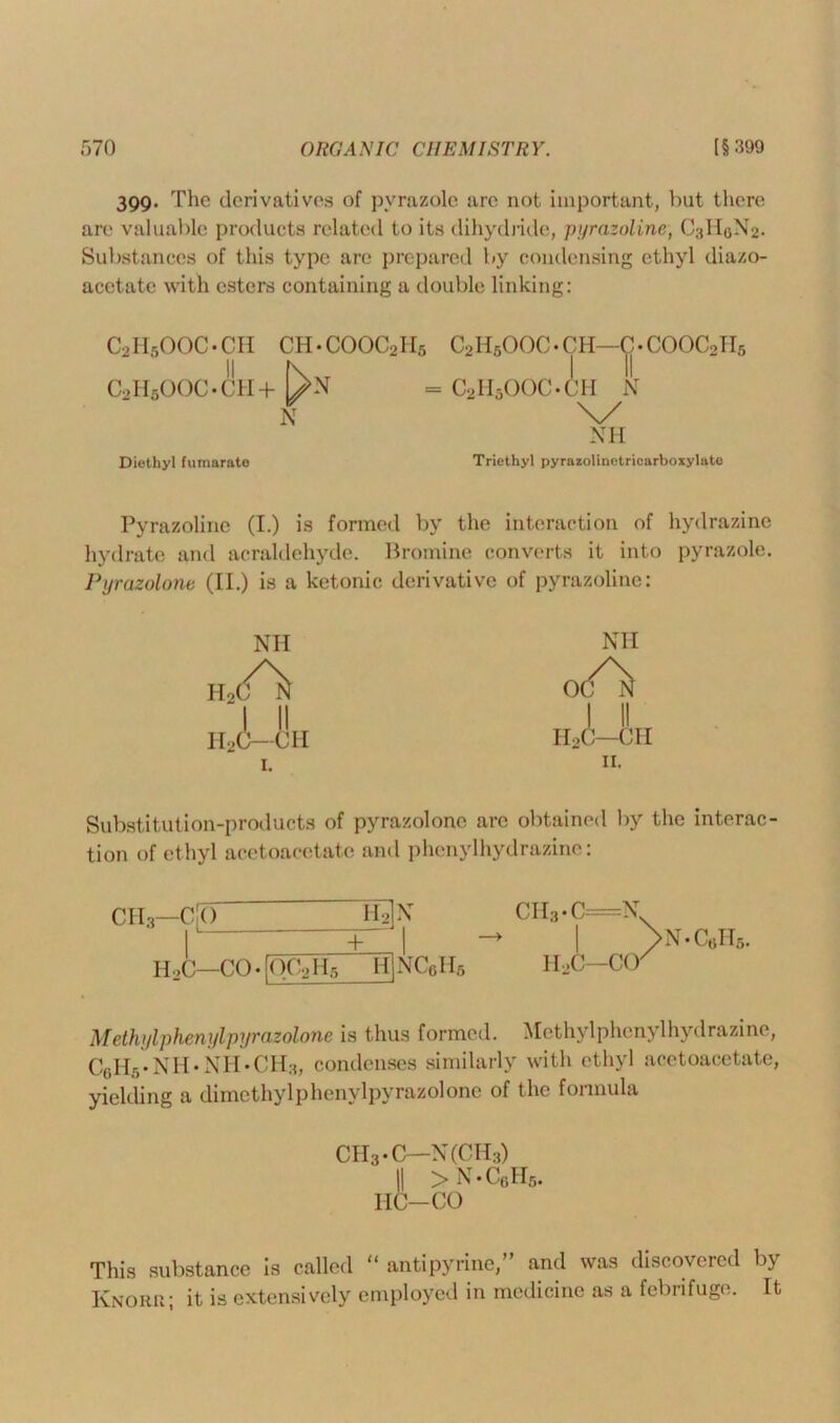 399. The derivatives of pvrazolc are not important, but there are valuable products related to its dihydridc, pyrazoline, C3II0N2. Substances of this type are prepared by condensing ethyl diazo- acetate with esters containing a double linking: C2H5OOC-CH CH.COOC2H5 C2H5OOC.cn—C.COOC2H5 >1 Nxt I 11 C2H5OOC.CH+ l/N = C2H5OOC.CH N N \/ NH Diethyl fumarato Triethyl pyrazolinetricarboxylate Pyrazoline (I.) is formed by the interaction of hydrazine hydrate and acraldehyde. Bromine converts it into pyrazole. Pyrazolone (II.) is a ketonic derivative of pyrazoline: NH . II H2C—CH H2C 1. NH od^ I II H2C—CH Substitution-products of pyrazolone arc obtained by the interac- tion of ethyl aeetoaeetate and phenylhydrazine: CII3—CO H2N + H,C—CO • r< )C2H5 H NC6H5 CII3 • C=N. H2C—CO > N.C0H5. Methyl phenyl pyrazolone is thus formed. Methylphcnylhydrazine, C0H5.NH.NH.CH3, condenses similarly with ethyl aeetoaeetate, yielding a dimethylphenylpyrazolone of the formula CII3.C—N(CH3) || > N.C0H5. HC-CO This substance is called “ antipyrine,” and was discovered by Knorr; it is extensively employed in medicine as a febrifuge. It