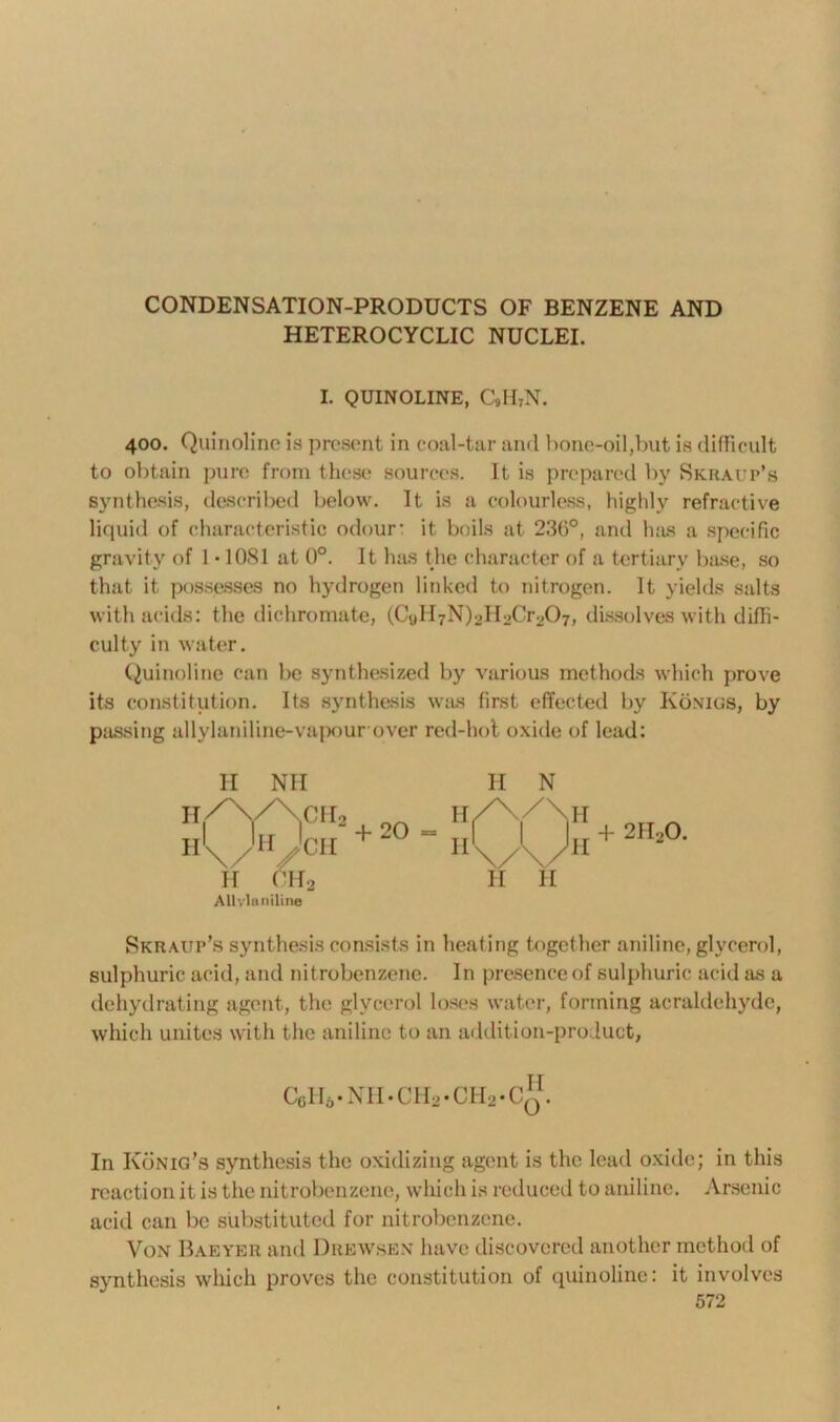 CONDENSATION-PRODUCTS OF BENZENE AND HETEROCYCLIC NUCLEI. I. QUINOLINE, C9II7N. 400. Quinoline is present in coal-tar and bone-oil,but is difficult to obtain pure from these sources. It is prepared by Skraup’s synthesis, described below. It is a colourless, highly refractive liquid of characteristic odour: it boils at 236°, and has a specific gravity of 1•1081 at 0°. It has the character of a tertiary base, so that it possesses no hydrogen linked to nitrogen. It yields salts with acids: the dichromate, (CyllyN^ILjCroCb, dissolves with diffi- culty in water. Quinoline can be synthesized by various methods which prove its constitution. Its synthesis was first effected by Konigs, by passing allylaniline-vapour over red-hot oxide of lead: II II H Nil \/ H II CIL, cir2 CH Allvlaniline + 20 = II N H II 2H20. Skraup’s synthesis consists in heating together aniline, glycerol, sulphuric acid, and nitrobenzene. In presence of sulphuric acid as a dehydrating agent, the glycerol loses water, forming acraldehyde, which unites with the aniline to an addition-product, CoIVNH.CH2-CI-I2-Cq. In Konig’s synthesis the oxidizing agent is the lead oxide; in this reaction it is the nitrobenzene, which is reduced to aniline. Arsenic acid can be substituted for nitrobenzene. Von Baeyer and Drewsen have discovered another method of synthesis which proves the constitution of quinoline: it involves