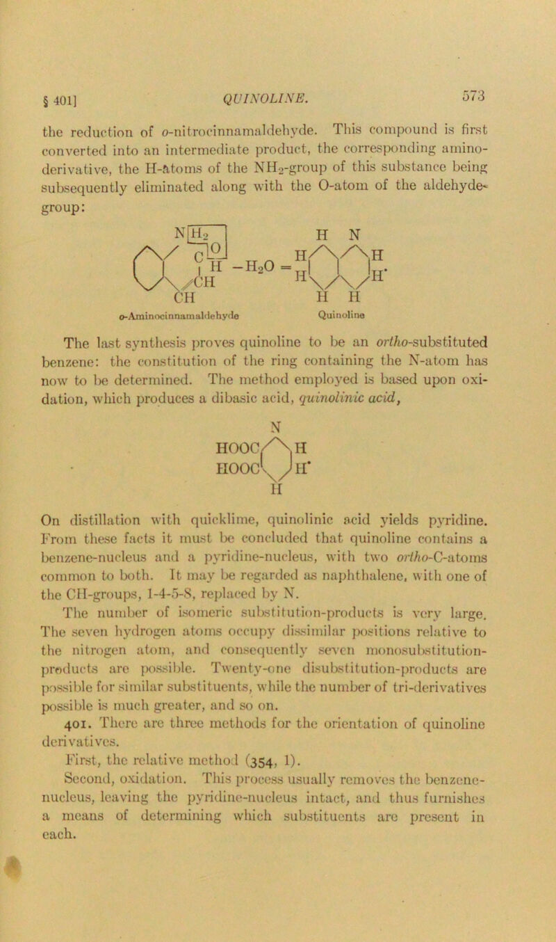 § 401] QUINOLINE. the reduction of o-nit rocinnamaldehvde. This compound is first converted into an intermediate product, the corresponding amino- derivative, the H-ntoms of the NH2-group of this substance being subsequently eliminated along with the O-atom of the aldehyde- group: o-AminocinnamaMehydo Quinoline The last synthesis proves quinoline to be an ort/to-substituted benzene: the constitution of the ring containing the N-atom has now to be determined. The method employed is based upon oxi- dation, which produces a dibasic acid, quinolinic acid, N HOOC/^.H HOOc’X/Jrr H On distillation with quicklime, quinolinic acid yields pyridine. From these facts it must be concluded that quinoline contains a benzene-nucleus and a pyridine-nucleus, with two ortho-C-atoms common to both. It may be regarded as naphthalene, with one of the CH-groups, 1-4-5-8, replaced by N. The number of isomeric substitution-products is very large. The seven hydrogen atoms occupy dissimilar positions relative to the nitrogen atom, and consequently seven monosubstitution- products are possible. Twenty-one disubstitution-products are possible for similar substituents, while the number of tri-derivatives possible is much greater, and so on. 401. There arc three methods for the orientation of quinoline derivatives. First, the relative method (354, 1). Second, oxidation. This process usually removes the benzene- nucleus, leaving the pyridine-nucleus intact, and thus furnishes a means of determining which substituents are present in each.