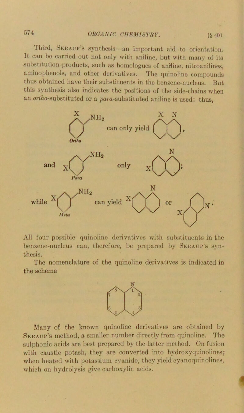 ORGA NIC CH EMI STB Y. l§ 401 rl hirci, Skhaup’s synthesis—an important aid to orientation. It can be carried out not only with aniline, but with many of its substitution-products, such as homologues of aniline, nitroanilines, aminophenols, and other derivatives. The quinoline compounds thus obtained have their substituents in the benzene-nucleus. But this synthesis also indicates the positions of the side-chains when an ort/to-substituted or a para-substituted aniline is used: thus, All four possible quinoline derivatives with substituents in the benzene-nucleus can, therefore, be prepared by Skhaup’s syn- thesis. The nomenclature of the quinoline derivatives is indicated in the scheme N Many of the known quinoline derivatives are obtained by Skraup’s method, a smaller number directly from quinoline. The sulphonic acids are best prepared by the latter method. On fusion with caustic potash, they are converted into hydroxy quinolines; when heated with potassium cyanide, they yield cyanoquinolines, which on hydrolysis give carboxylic acids.