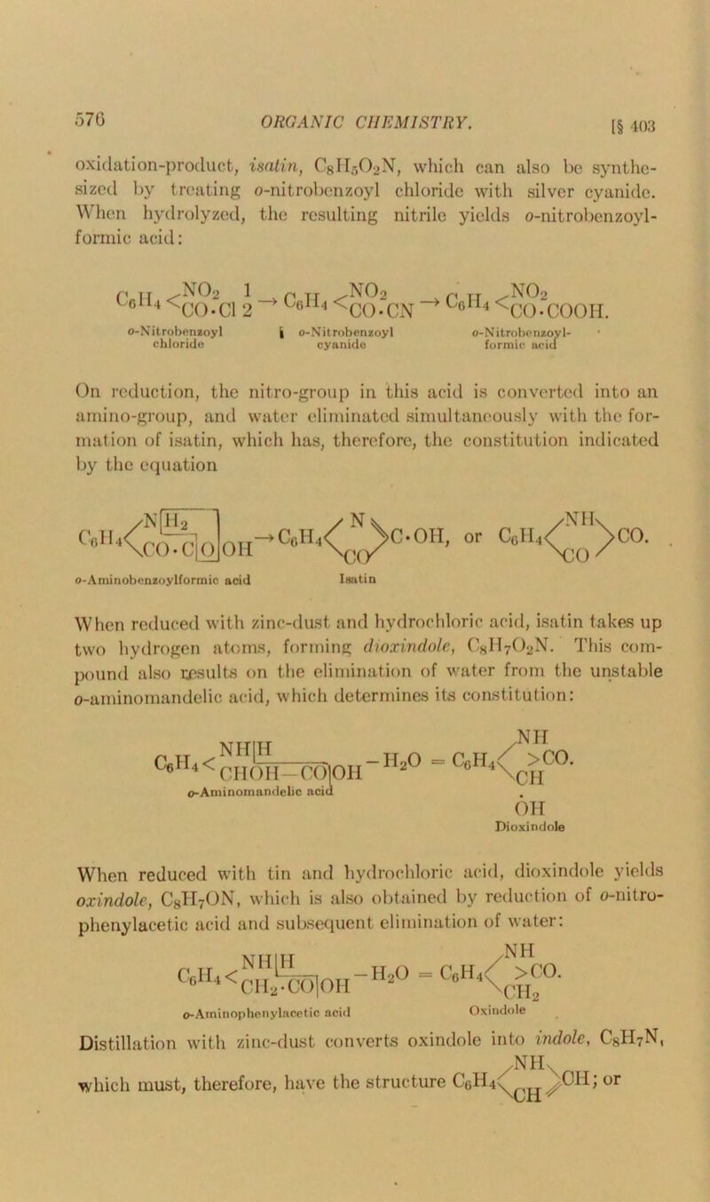 [§ 403 oxidation-product, isatin, C8H502N, which can also be synthe- sized by treating o-nitrobenzoyl chloride with silver cyanide. When hydrolyzed, the resulting nitrile yields o-nitrobenzoyl- formic acid: CflH4< N02 CO-Cl 1 > n ir .N02 r< IT .N02 2 U4i4 <C0-CN ull4<CO-COOH. o-Nit robenzoy 1 chloride | o-Nit robenzoy 1 cyanide o-Nitrobenzoyl- formic acid On reduction, the nitro-group in this acid is converted into an amino-group, and water eliminated simultaneously with the for- mation of isatin, which has, therefore, the constitution indicated by the equation /Nfib /Nv c»H<<ccTc]o 0H-*c«H<Cyc ’ or o-Aminobcnzoylformic acid CAY Isatin When reduced with zinc-dust and hydrochloric acid, isatin takes up two hydrogen atoms, forming dioxindole, CSH702N. This com- pound also results on the elimination of water from the unstable o-aminomandelic acid, which determines its constitution: „ TT ^NH|H TJ ^ C6H4 < CHOH—CCIOH 2 o-Aminomandelic acid Nil c6h4< >co. \CH OH Dioxindole When reduced with tin and hydrochloric acid, dioxindole yields oxindole, C8H7ON, which is also obtained by reduction of o-nitro- phenylacetic acid and subsequent elimination of water: C6II4< NHJH CH2dX)jOH -H20 = CflH4 NH >CO. CH2 o-Aminophenylacetic aciil Oxindole Distillation with zinc-dust converts oxindole into indole, C8H7N, ,NHX which must, therefore, have the structure CgH4x^^^CH; or