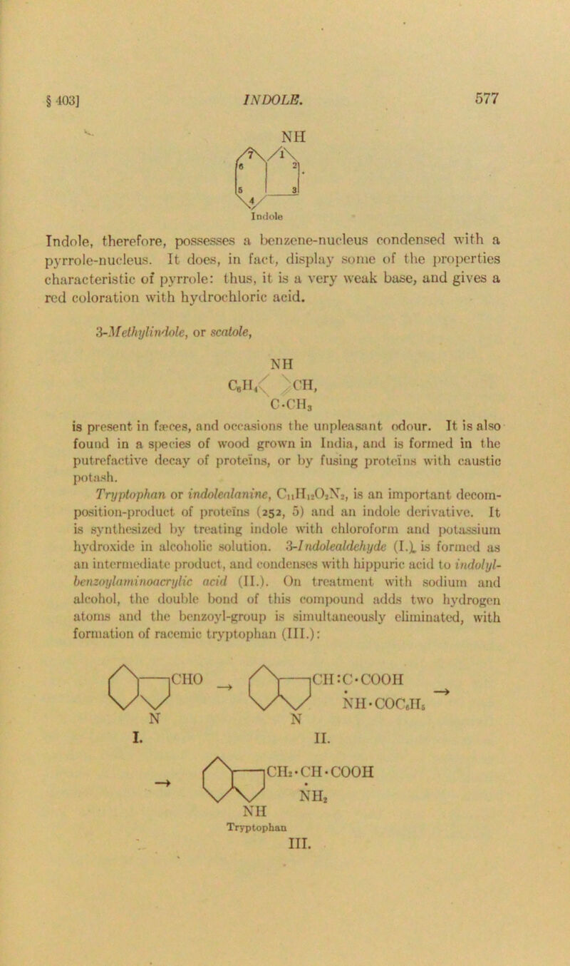 § 103] NH Indole Indole, therefore, possesses a benzene-nucleus condensed with a pyrrole-nucleus. It does, in fact, display some of the properties characteristic of pyrrole: thus, it is a very weak base, and gives a red coloration with hydrochloric acid. W-M ethyl indole, or scatole, NH C8Il/ )CH, c«ch3 is present in f;eoes, and occasions the unpleasant odour. It is also found in a species of wood grown in India, and is formed in the putrefactive decay of proteins, or by fusing proteins with caustic potash. Tryptophan or indolealaninc, CnHi202N2, is an important decom- position-product of proteins (252, 5) and an indole derivative. It is synthesized by treating indole with chloroform and potassium hydroxide in alcoholic solution. 3-Indolealdehyde (I.X is formed as an intermediate product, and condenses with hippuric acid to indolyl- benzoylaminoacrylic acid (II.). On treatment with sodium and alcohol, the double bond of this compound adds two hydrogen atoms and the benzoyl-group is simultaneously eliminated, with formation of racemic tryptophan (III.): NH Tryptophan III.