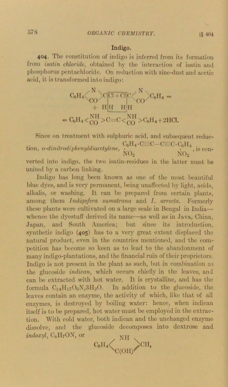 IS 404 Indigo. 404. The constitution of indigo is inferred from its formation from isatin chloride, obtained by the interaction of isatin and phosphorus pentachloride. On reduction with zinc-dust and acetic acid, it is transformed into indigo: C0II4 <co >C=rC< NH >C(iH4 + 2HC1. Since on treatment with sulphuric acid, and subsequent reduc- C6H4 • C=C—C=C • C6H4 is con- tion, o-dinitrodiphenuldiacetylene, no2 no2 verted into indigo, the two isatin-residues in the latter must be united by a carbon linking. Indigo lias long been known as one of the most beautiful blue dyes, and is very permanent, being unaffected by light, acids, alkalis, or washing. It can be prepared from certain plants, among them Indigofera sumatrana and 7. arrecta. Formerly these plants were cultivated on a large scale in Bengal in India— whence the dyestuff derived its name—as well as in Java, China, Japan, and South America; but since its introduction, synthetic indigo (405) has to a very great extent displaced the natural product, even in the countries mentioned, and the com- petition has become so keen as to lead to the abandonment of many indigo-plantations, and the financial ruin of their proprietors. Indigo is not present in the plant as such, but in combination as the glucoside indican, which occurs chiefly in the leaves, and can be extracted with hot water. It is crystalline, and has the formula Ci4Hi706N,3H20. In addition to the glucoside, the leaves contain an enzyme, the activity of which, like that of all enzymes, is destroyed by boiling water: hence, when indican itself is to be prepared, hot water must be employed in the extrac- tion. With cold water, both indican and the unchanged enzyme dissolve, and the glucoside decomposes into dextrose and indoxyl, CgHrON, or Call,/ ViH, xxoiir