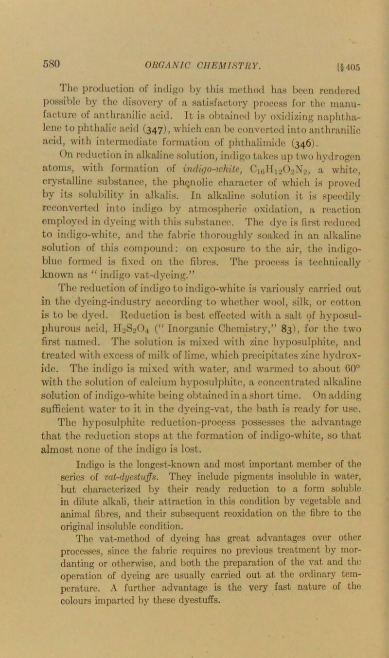 The production of indigo by this method lias been rendered possible by the disovery of a satisfactory process for the manu- facture of anthranilic acid. It is obtained by oxidizing naphtha- lene to phthalic acid (347), which can be converted into anthranilic acid, with intermediate formation of phthalimide (346). On reduction in alkaline solution, indigo takes up two hydrogen atoms, with formation of indigo-white, C10II12O2N0, a white, crystalline substance, the phenolic character of which is proved by its solubility in alkalis. In alkaline solution it is speedily reconverted into indigo by atmospheric oxidation, a reaction employed in dyeing with this substance. The dye is first reduced to indigo-white, and the fabric thoroughly soaked in an alkaline solution of this compound: on exposure to the air, the indigo- blue formed is fixed on the fibres. The process is technically known as “ indigo vat-dyeing.” The reduction of indigo to indigo-white is variously carried out in the dyeing-industry according to whether wool, silk, or cotton is to be dyed. Reduction is best effected with a salt of hyposul- phurous acid, IRS2O4 (“ Inorganic Chemistry,” 83), for the two first named. The solution is mixed with zinc hyposulphite, and treated with excess of milk of lime, which precipitates zinc hydrox- ide. The indigo is mixed with water, and warmed to about 60° with the solution of calcium hyposulphite, a concentrated alkaline solution of indigo-white being obtained in a short time. On adding sufficient water to it in the dyeing-vat, the bath is ready for use. The hyposulphite reduction-process possesses the advantage that the reduction stops at the formation of indigo-white, so that almost none of the indigo is lost. Indigo is the longest-known and most important member of the series of vat-dyestuffs. They include pigments insoluble in water, but characterized by their ready reduction to a form soluble in dilute alkali, their attraction in this condition by vegetable and animal fibres, and their subsequent reoxidation on the fibre to the original insoluble condition. The vat-method of dyeing has great advantages over other processes, since the fabric requires no previous treatment by mor- danting or otherwise, and both the preparation of the vat and the operation of dyeing are usually carried out at the ordinary tem- perature. A further advantage is the very fast nature of the colours imparted by these dyestuffs.