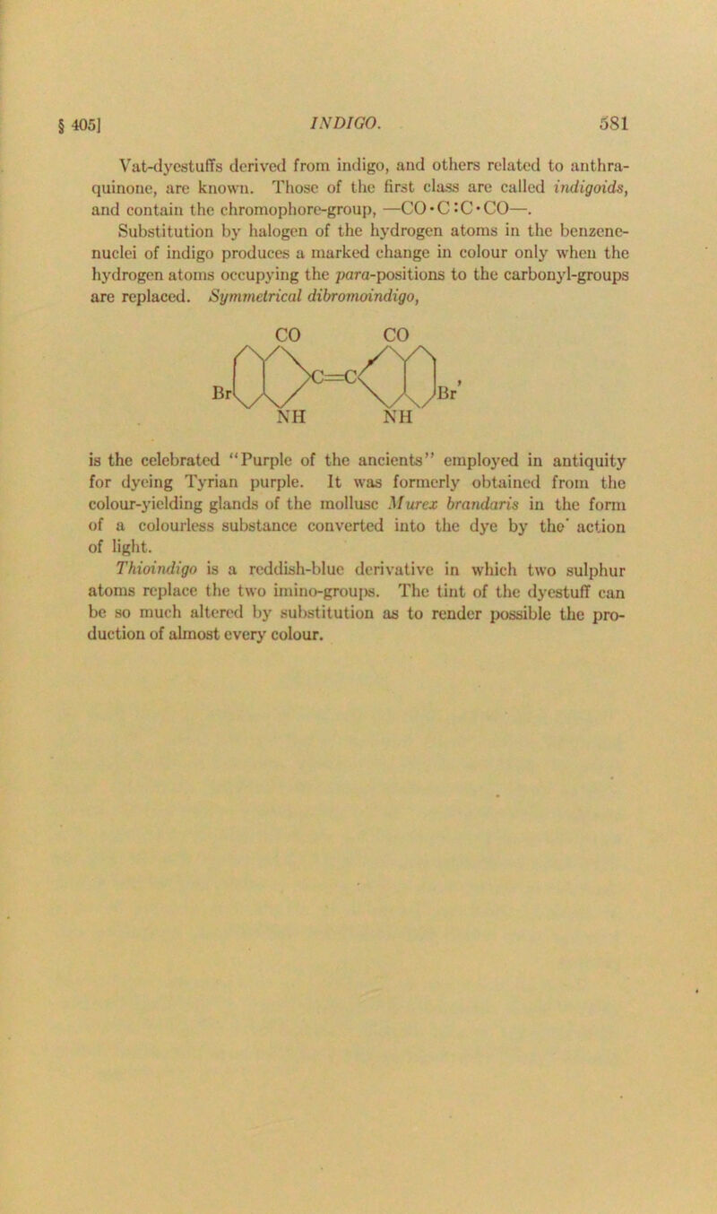 Vat-dyestuffs derived from indigo, and others related to anthra- quinone, are known. Those of the first class are called indigoids, and contain the chromophore-group, —CO*C-C*CO—. Substitution by halogen of the hydrogen atoms in the benzene- nuclei of indigo produces a marked change in colour only when the hydrogen atoms occupying the para-positions to the carbonyl-groups are replaced. Symmetrical dibromoindigo, is the celebrated “Purple of the ancients” employed in antiquity for dyeing Tyrian purple. It was formerly obtained from the colour-yielding glands of the mollusc Murcx brandaris in the form of a colourless substance converted into the dye by the’ action of light. Thioindigo is a reddish-blue derivative in which two sulphur atoms replace the two imino-groups. The tint of the dyestuff can be so much altered by substitution as to render possible the pro- duction of ahnost every colour.