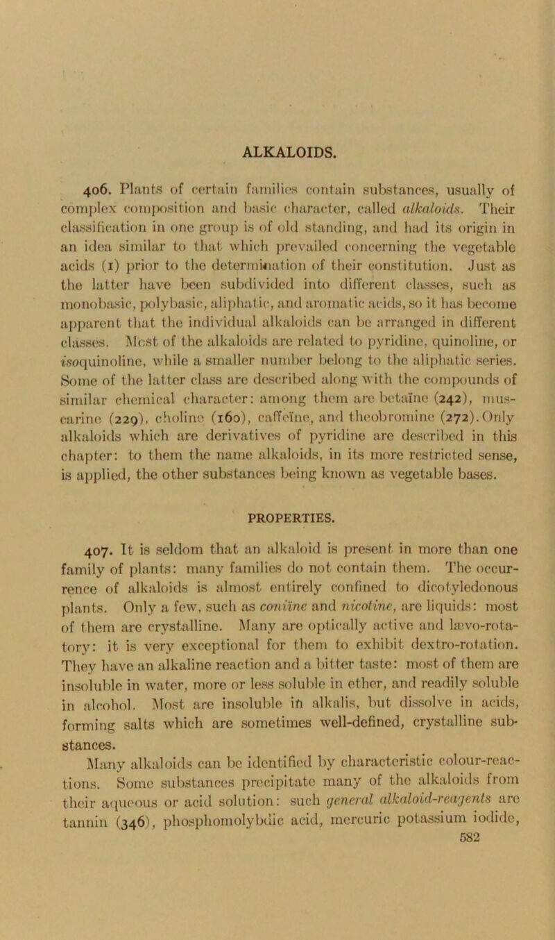 406. Plants of certain families contain substances, usually of complex composition and basic character, called alkaloids. Their classification in one group is of old standing, and had its origin in an idea similar to that which prevailed concerning the vegetable acids (1) prior to the determination of their constitution. Just as the latter have been subdivided into different classes, such as monobasic, polybasic, aliphatic, and aromatic acids, so it. has become apparent that the individual alkaloids can be arranged in different classes. Most of the alkaloids are related to pyridine, quinoline, or isoquinoline, while a smaller number belong to the aliphatic series. Some of the latter class are described along with the compounds of similar chemical character: among them arc betaine (242), mus- carine (220), choline (160), caffeine, and theobromine (272).Only alkaloids which are derivatives of pyridine arc described in this chapter: to them the name alkaloids, in its more restricted sense, is applied, the other substances being known as vegetable bases. PROPERTIES. 407. It is seldom that an alkaloid is present in more than one family of plants: many families do not contain them. The occur- rence of alkaloids is almost entirely confined to dicotyledonous plants. Only a few, such as coniine and nicotine, are liquids: most of them are crystalline. Many are optically active and laevo-rota- tory: it is very exceptional for them to exhibit dextro-rotation. They have an alkaline reaction and a bitter taste: most of them are insoluble in water, more or less soluble in ether, and readily soluble in alcohol. Most are insoluble in alkalis, but dissolve in acids, forming salts which are sometimes well-defined, crystalline sub- stances. Many alkaloids can be identified by characteristic colour-reac- tions. Some substances precipitate many of the alkaloids from their aqueous or acid solution: such general alkaloid-reagents are tannin (346), phosphomolybuic acid, mercuric potassium iodide,