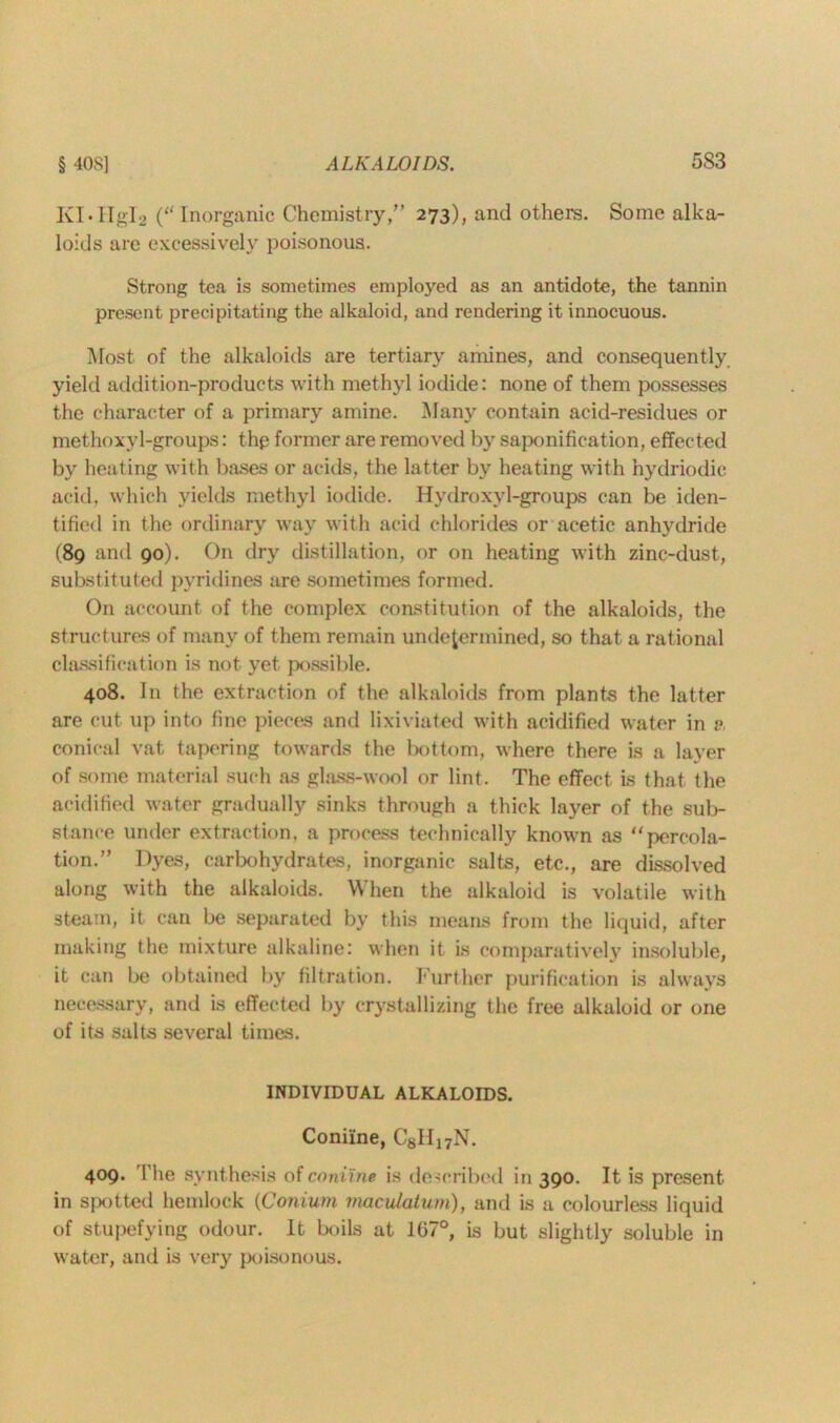 KI.HgI2 (“ Inorganic Chemistry/’ 273), and others. Some alka- loids are excessively poisonous. Strong tea is sometimes employed as an antidote, the tannin present precipitating the alkaloid, and rendering it innocuous. Most of the alkaloids are tertiary amines, and consequently yield addition-products with methyl iodide: none of them possesses the character of a primary amine. Many contain acid-residues or methoxyl-groups: thp former are removed by saponification, effected by heating with bases or acids, the latter by heating with hydriodic acid, which yields methyl iodide. Hydroxyl-groups can be iden- tified in the ordinary way with acid chlorides or acetic anhydride (89 and 90). On dry distillation, or on heating with zinc-dust, substituted pyridines are sometimes formed. On account of the complex constitution of the alkaloids, the structures of many of them remain undetermined, so that a rational classification is not yet possible. 408. In the extraction of the alkaloids from plants the latter are cut up into fine pieces and lixiviated with acidified water in a conical vat tapering towards the bottom, where there is a layer of some material such as glass-wool or lint. The effect is that the acidified water gradually sinks through a thick layer of the sub- stance under extraction, a process technically known as “percola- tion.” Dyes, carbohydrates, inorganic salts, etc., are dissolved along with the alkaloids. When the alkaloid is volatile with steam, it can be separated by this means from the liquid, after making the mixture alkaline: when it is comparatively insoluble, it can be obtained by filtration. Further purification is always necessary, and is effected by crystallizing the free alkaloid or one of its salts several times. INDIVIDUAL ALKALOIDS. Coniine, C8II17N. 409. The synthesis of coniine is described in 390. It is present in spotted hemlock (Conium maculatum), and is a colourless liquid of stupefying odour. It boils at 107°, is but slightly soluble in water, and is very poisonous.