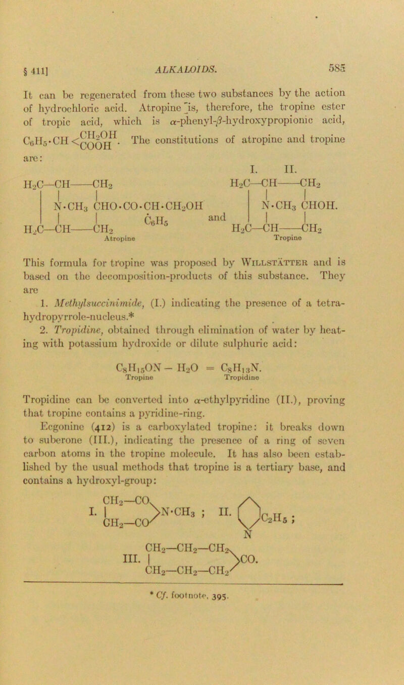 §411] It can be regenerated from these two substances by the action of hydrochloric acid. Atropine is, therefore, the tropine ester of tropic acid, which is a-phenyl-0-hydroxypropionic acid, c0h5.ch< CH.OH COOII • The constitutions of atropine and tropine are: H2C—CH CH2 N • CH3 CHO • CO • CH • CHjOH IOC—CIO -CH2 Atropine c6H5 and I. II. H>C—CH CH2 I I N*CH;j C1IOH. I I H2C—CH CH2 Tropine This formula for tropine was proposed by Willstatter and is based on the decomposition-products of this substance. They are 1. Methylsuccinimide, (I.) indicating the presence of a tetra- hydropyrrole-nucleus.* 2. Tropidine, obtained through elimination of water by heat- ing with potassium hydroxide or dilute sulphuric acid: C8H15ON- II20 - C8Hk{N. Tropine Tropidine Tropidine can be converted into a-ethylpyridine (II.), proving that tropine contains a pyridine-ring. Ecgonine (412) is a carboxylated tropine: it breaks down to suberone (III.), indicating the presence of a ring of seven carbon atoms in the tropine molecule. It has also been estab- lished by the usual methods that tropine is a tertiary base, and contains a hydroxyl-group: CII2—CCA I. | >N*CH3 ; CH2—CCK II. C2II5 ; N CII2—CII2—CHix hi. i \co. CH2—CII2—CII2/ * Cf. footnote, 395.