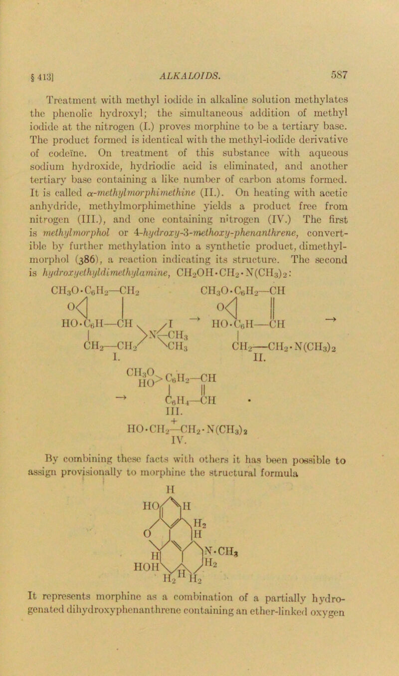 § 4131 Treatment with methyl iodide in alkaline solution methylates the phenolic hydroxyl; the simultaneous addition of methyl iodide at the nitrogen (I.) proves morphine to be a tertiary base. The product formed is identical with the methyl-iodide derivative of codeine. On treatment of this substance with aqueous sodium hydroxide, hydriodic acid is eliminated, and another tertiary base containing a like number of carbon atoms formed. It is called a-methylmorphimetkine (II.). On heating with acetic anhydride, methylmorpliimethine yields a product free from nitrogen (III.), and one containing nitrogen (IV.) The first is methyl morphol or A-hydroxy-3-methoxy-phenanthrene, convert- ible by further methylation into a synthetic product, dimethyl- morphol (386), a reaction indicating its structure. The second is hydroxyethyldimethylamine, CI IL>0 II • CI I2 • X(CH3) ■>: CII30-CgH2—CH2 °<1 I HO-Cell— Cl I V^CH, OHjO-CsII.—CH . °<l HO*C,;H—OH Clio—C 11/ ^CII Clio—CH3.N(CH3)2 II. CI!fO> CeHa—CH I II > C6H4—CH III. HO*CH. —C1I2- N(CH3)2 IV. By combining these facts with others it has been possible to assign provisionally to morphine the structural formula H It represents morphine as a combination of a partially hydro- genated di hyd roxy p hen an t h re ne containing an ether-linked oxygen