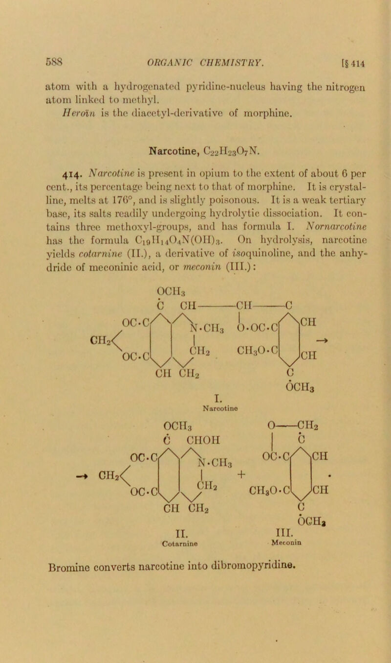 atom with a hydrogenated pyridine-nucleus having the nitrogen atom linked to methyl. Heroin is the diacetyl-derivative of morphine. 414. Narcotine is present in opium to the extent of about G per cent., its percentage being next to that of morphine. It is crystal- line, melts at 170°, and is slightly poisonous. It is a weak tertiary base, its salts readily undergoing hydrolytic dissociation. It con- tains three methoxyl-groups, and has formula I. Nornarcotine has the formula Ci9Hi404N(0H)3. On hydrolysis, narcotine yields cotarnine (II.), a derivative of woquinoline, and the anhy- dride of meconinic acid, or meconin (III.): Narcotine, C22H23O7N. C CH CH C °C*Cfy\.CH3 O-OC.cf^01* CH CII2 C OCII3 I. Narcotine OCH3 C CHOH + CIIaO-Ci^CH CH CII2 C OCHa II. III. Cotarnine Meconin Bromine converts narcotine into dibromopyridine.