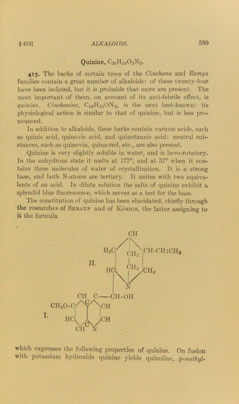 Quinine, C20H24O2N2. 415. The barks of certain trees of the Cinchona and Remya families contain a great number of alkaloids: of these twenty-four have been isolated, but it is probable that more are present. The most important of them, on account of its anti-febrile effect, is quinine. Cinchonine, C19H22ON2, is the next best-known: its physiological action is similar to that of quinine, but is less pro- nounced. In addition to alkaloids, these barks contain various acids, such as quinic acid, quinovic acid, and quinotannic acid: neutral sub- stances, such as quinovin, quina-red, etc., are also present. Quinine is very slightly soluble in water, and is laevo-rotatory. In the anhydrous state it melts at 177°, and at 57° when it con- tains three molecules of water of crystallization. It is a strong base, and both N-atoms are tertiary. It unites with two equiva- lents of an acid. In dilute solution the salts of quinine exhibit a splendid blue fluorescence, which serves as a test for the base. The constitution of quinine has been elucidated, chiefly through the researches of Skr.vup and of Ivonigs, the latter assigning to it the formula CH II. CH C CH • OH CH30 ^ ~Tr I. which expresses the following properties of quinine. On fusion with potassium hydroxide quinine yields quinoline, p-methyl-