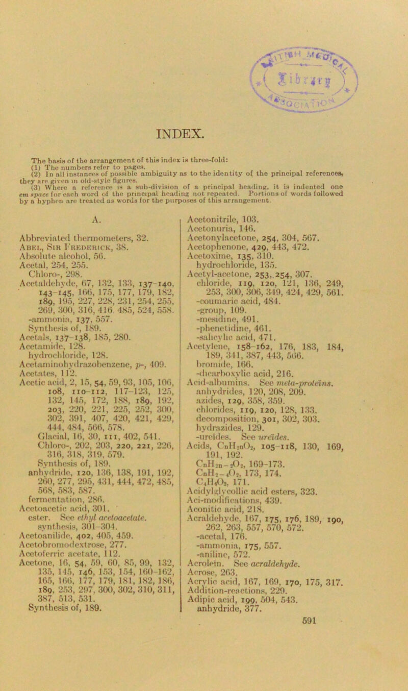 INDEX The basis of the arrangement of this index is three-fold: (1) The numbers refer to pages. (2) In all instances of possible ambiguity as to the identity of the principal references, they are given in old-style figures. (3) Where a reference is a sub-division of a principal heading, it is indented one em apace for each word of the principal heading not repeated. Portions of words followed by a hyphen are treated as words for the purposes of this arrangement. A. Abbreviated thermometers, 32. Abel, Sir Frederick, 38. Absolute alcohol, 56. Acetal, 254, 255. Chloro-, 21)8. Acetaldehyde, 67, 132, 133, 137 140, 143 145, Kit), 175, 177, 179, 182, 189, 195, 227, 228, 231, 254, 255, 269, 300, 316,416 485,524, 558. -ammonia, 137, 557. Synthesis of, 189. Acetals, 137 138, 185, 280. Acetamide, 128. hydrochloride, 128. Acetaminohydrazobenzene, ]>-, 409. Acetates, 112. Acetic acid, 2, 15, 54, 59, 93, 105,106, 108, 110-112, 117-123, 125, 132, 145, 172, 188, 189, 192, 203, 220, 221, 225, 252, 300, 302, 391, 407, 420, 421, 429, 4 14, 484, 566, 578. Glacial, 16, 30, m, 402, 541. Chloro-, 202, 203, 220, 221, 226, 316, 318, 319, 579. Synthesis of, 189. anhydride, 120, 136, 138, 191, 192, 260, 277, 295, 431, 444, 472, 485, 568, 583, 587. fermentation, 286. Aceloacetic acid, 301. ester. See ethyl aretoacetate. synthesis, 301-304. Acetoanilide, 402, 405, 459. Acetobromotlextro.se, 277. Acetoferric acetate, 112. Acetone, 16, 54, 59, 60, 85, 99, 132, 135, 145, 146, 153, 154, 160-162, 165, 166, 177, 179, 181, 182, 186, 189, 253, 297, 300, 302, 310, 311, 387, 513, 531. Synthesis of, 189. Acetonitrile, 103. Acetonuria, 146. Acetonylacetone, 254, 304, 567. Acetophenone, 429, 443, 472. Aeetoxime, 135, 310. hydrochloride, 135. Acetyl-acetone, 253, 254, 307. chloride, 119, 120, 121, 136, 249, 253, 300, 306, 349, 424, 429, 561. -coumaric acid, 484. -group, 109. -mesidine, 491. -phenetidine, 461. -salicylic acid, 471. Acetylene, 158 162, 176, 1S3, 184, 189, 341, 387, 443, 566. bromide, 166. -dicarboxylie acid, 216. Acid-albumins. See mela-prolnns. anhydrides, 120, 208, 209. azides, 129, 358, 359. chlorides, 119. 120, 128, 133. decomposition, 301, 302, 303. hydrazides, 129. -ureldes. See ureides. Acids, CnHjnCh, 105-118, 130, 169, 191, 192. CnHjii—jOi, 169-173. Cnllj — <05, 173, 174. (mII,0,, 171. Acidylglyeollie acid esters, 323. Aci-modifications, 439. Aconitic acid, 218. Acraldehyde, 167, 175, 176, 189, 190, 262, 263, 557, 570, 572. -acetal, 176. -ammonia, 175, 557. -aniline, 572. Acrolein. See acraldehyde. Ac rose, 263. Acrylic acid, 167, 169, 170, 175, 317. Addition-reactions, 229. Adipic acid, 199, 504, 543. anhydride, 377.