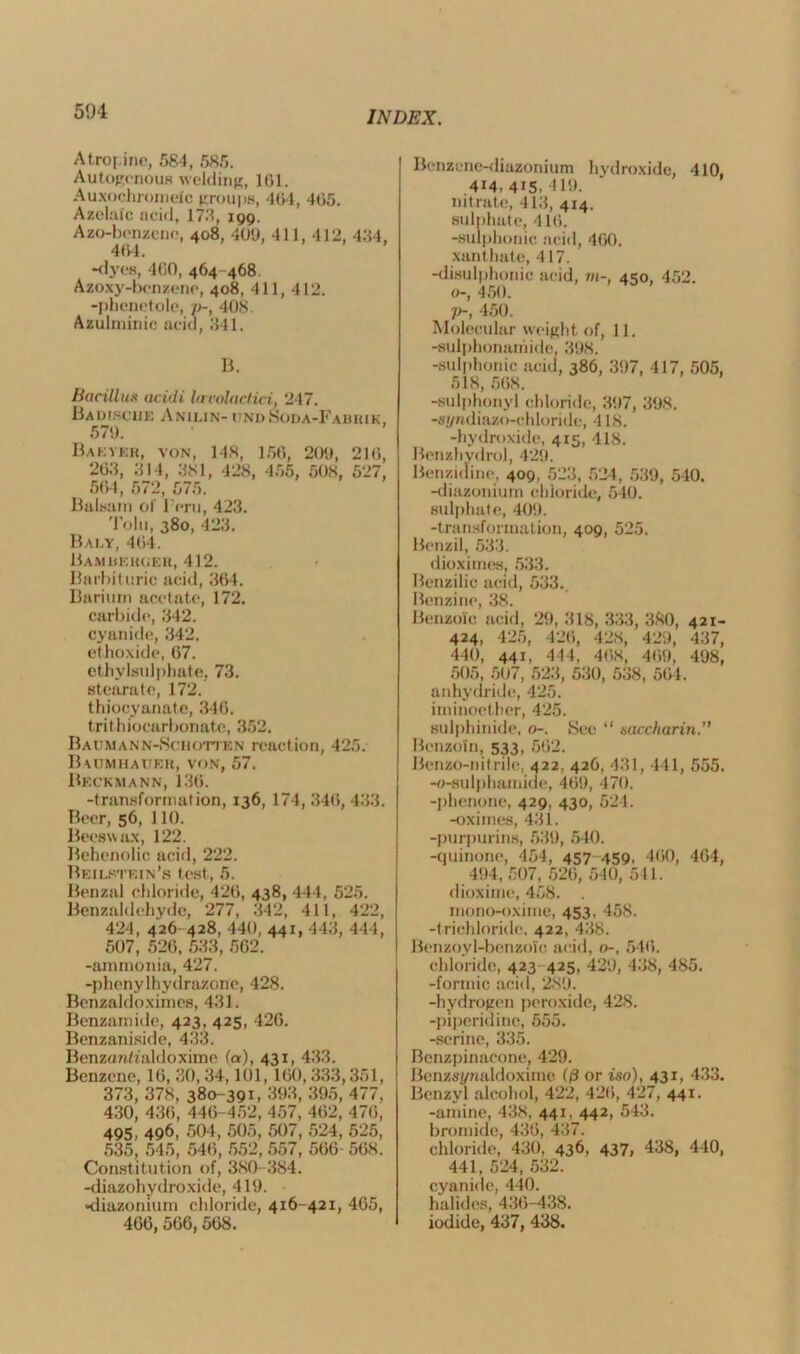 Atropine, 584, 585. Autogenous welding, 161. Auxochroineic groups, 464, 465. Azelaic acid, 173, 199. Azo-benzene, 408, 409, 411, 412, 484, 464. -dyes, 460, 464 468. Azoxy-benzene, 408, 411, 412. -phenetole, />-, 408. Azulminic acid, 341. B. Bacillus acidi la colacl.ici, 247. Bad 1.sciik Anikin- unii Soda-Fabiuk, 579. Bakveh, von, 148, 156, 209, 216, 263, 314, 381, 428, 455, 508, 527, 564, 572, 575. Balsam of Peru, 423. Tolu, 380, 423. Baky, 464. Bamberger, 412. Barbituric acid, 364. Barium acetate, 172. carbide, 342. cyanide, 342. ethoxide, 67. ethylsulphate. 73. stearate, 172. thiocyanate, 346. trithiocarbonate, 352. Baumann-Schotten reaction, 425. Baumhaubr, von, 57. Beckmann, 136. -transformation, 136, 174, 346, 433. Beer, 56, 110. Beeswax, 122. Behenolic acid, 222. Beikktein’s test , 5. Benzal chloride, 426, 438, 444, 525. Benzaldehyde, 277, 342, 411, 422, 424, 426 428, 440, 441, 443, 444, 507, 526, 533, 562. -ammonia, 427. -phenylhydrazone, 428. Benzaldoximes, 431. Benzamide, 423, 425, 426. Benzaniside, 433. BenzanO'aldoxime fa), 431, 433. Benzene, 16, 30, 34,101, 160,333,351, 373, 378, 380-391, 393, 395, 477. 430, 436, 446-452, 457, 462, 476, 495, 496, 504, 505, 507, 524, 525, 535, 545, 546, 552, 557, 566- 568. Constitution of, 380-384. -diazohydroxide, 419. •diazomum chloride, 416-421, 465, 466,566,568. Benzene-diazonium hydroxide, 410, 414, 4i5. 419. nitrate, 413, 414. sulphate, 416. -sulphonic acid, 460. xanthate, 417. -disulphonic acid, m-, 450, 452. o-, 450. 7>, 450. Molecular weight of, 11. -sulphonamide, 398. -sulphonic acid, 386, 397, 417, 505, 518, 568. -sulphonyl chloride, 397, 398. -sj/ndiazo-chloride, 418. -hydroxide, 415, 418. Benzhydrol, 429. Benzidine, 409, 523, 524, 539, 540. -diazonium chloride, 540. sulphate, 409. -transformation, 409, 525. Benzil, 533. dioximes, 533. Benzilic acid, 533.. Benzine, 38. Benzoic acid, 29, 318, 333, 380, 421- 424, 425, 426, 428, 429, 437, 440, 441, 414, 468, 469, 498, 505, 507, 523, 530, 538, 564. anhydride, 425. iminoether, 425. sulphinide, o-. See “ saccharin.” Benzoin, 533, 562. Benzo-nitrile, 422, 426, 431, 441, 555. -o-sulphamide, 469, 470. -phenone, 429, 430, 521. -oximes, 431. -purpurins, 539, 540. -quinone, 454, 457-459, 460, 464, 494,507, 526, 540, 511. dioxime, 458. . mono-oxime, 453, 458. -trichloride, 422, 438. Benzoyl-benzoic acid, <>-, 546. chloride, 423 425, 429, 438, 485. -formic acid, 289. -hydrogen peroxide, 428. -piperidine, 555. -serine, 335. Bcnzpinacone, 429. Benzsynaldoxime f/3 or iso), 431, 433. Benzyl alcohol, 422, 426, 427, 441. -amine, 438, 441, 442, 543. bromide, 436, 437. chloride, 430, 436, 437, 438, 440, 441, 524, 532. cyanide, 440. halides, 436-438. iodide, 437, 438.
