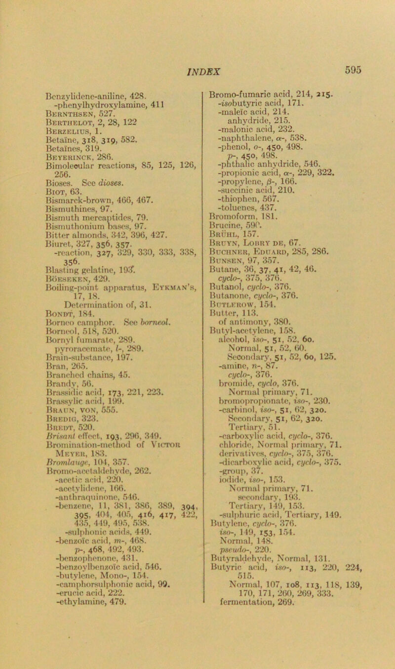 Benzylidene-aniline, 42<S. -ptienylhydroxylamine, 411 Bernthsen, 527. Berthelot, 2, 28, 122 Berzelius, 1. Betaine, 318, 319, 582. Betaines, 319. Beyerinck, 286. Bimoleoular reactions, 85, 125, 126, 256. Bioses. See dioses. Biot, 63. Bismarck-brown, 466, 467. Bismuthines, 97. Bismuth mercaptides, 79. Bismuthonium bases, 97. Bitter almonds, 342, 396, 427. Biuret, 327, 356, 357. -reaction, 327, 329, 330, 333, 338, 356- Blasting gelatine, 193. Boeseken, 429. Boiling-point apparatus, Eykman’s, 17, 18. Determination of, 31. Bondt, 184. Borneo camphor. See bomeol. Borneol, 518, 520. Bornvl fumarate, 289. pyroracemate, 1-, 289. Brain-substance, 197. Bran, 265. Branched chains, 45. Brandy, 56. Brassidic acid, 173, 221, 223. Brassylic acid, 199. Braitn, von, 555. Bredig, 323. Bredt, 520. Brisant effect, 193, 296, 349. Bromination-method of Victor Meyer, 183. Bromlauge, 104, 357. Bromo-aeet aldehyde, 262. -acetic acid, 220. -acetylidene, 166. -anthraquinone, 546. -benzene, 11, 381, 386, 389, 394, 395, 404, 405, 416, 417, 422, 435, 449, 495, 538. -sulphonic acids, 449. -benzoic acid, m-, 468. p-, 468, 492, 493. -benzophenone, 431. -benzoylbenzoic acid, 546. -butylene, Mono-, 154. -camphorsulphonic acid, 99. -erucic acid, 222. -ethylamine, 479. Bromo-fumaric acid, 214, 215. -isobutyric acid, 171. -maleic acid, 214. anhydride, 215. -malonic acid, 232. -naphthalene, a-, 538. -phenol, 0-, 450, 498. p-, 450, 498. -phthalic anhydride, 546. -propionic acid, a-, 229, 322. -propylene, /3-, 166. -succinic acid, 210. -thiophen, 567. -toluenes, 437. Bromoform, 181. Brucine, 590. Bruii l, 157. Bruyn, Lorry de, 67. Buchner, Eduard, 2S5, 286. Bunsen, 97, 357. Butane, 36, 37, 41, 42, 46. cyclo-, 375, 376. Butanol, cyclo-, 376. Butanone, cyclo-, 376. Butlerow, 154. Butter, 113. of antimony, 380. Butyl-acetylene, 158. alcohol, iso-, 51, 52, 60. Normal, 51, 52, 60. Secondary, 51, 52, 60, 125. -amine, n-, 87. cyclo-, 376. bromide, cyclo, 376. Normal primary, 71. bromopropionate, iso-, 230. -carbinol, iso-, 51, 62, 320. Secondary, 51, 62, 320. Tertiary, 51. -carboxylic acid, cyclo-, 376. chloride, Normal primary, 71. derivatives, cyclo-, 375, 376. -dicarboxylic acid, cyclo-, 375. -group, 37. iodide, iso-, 153. Normal primary, 71. secondary, 193. Tertiary, 149, 153. -sulphuric acid, Tertiary, 149. Butylene, cyclo-, 376. iso-, 149, 153, 154. Normal, 148. pseudo-, 220. Butyraldehyde, Normal, 131. Butyric acid, iso-, 113, 220, 224, 515. Normal, 107, 108, 113, 118, 139, 170, 171, 260, 269, 333. fermentation, 269.