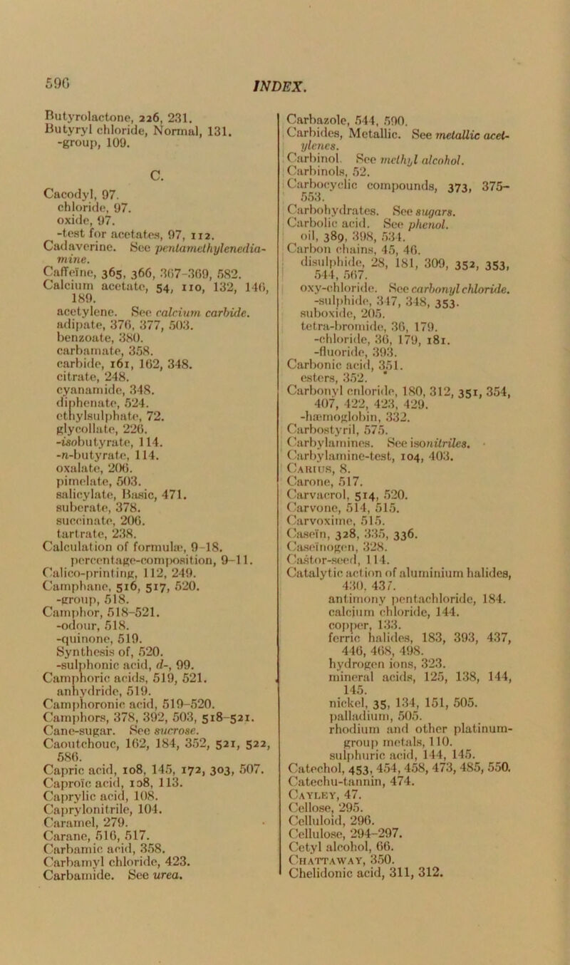 590 Butyrolactone, 226, 231. Butyryl chloride, Normal, 131. -group, 109. C. Cacodyl, 97. chloride, 97. oxide, 97. -test for acetates, 97, 112. Cadaverine. See penlamelhylenedia- mine. Caffeine, 365, 366, 307-369, 582. Calcium acetate, 54, no, 132, 140, 189. acetylene. Sen calcium carbide. adipate, 370, 377, 503. benzoate, 380. carbamate, 358. carbide, 161, 102, 348. citrate, 248. cyanamide, 348. diphenate, 524. cthylsulphate, 72. glycollate, 220. -isobutyrate, 114. -n-butyrate, 114. oxalate, 200. pimelatc, 503. salicylate, Ihisic, 471. subcrate, 378. succinate, 200. tartrate, 238. Calculation of formula*, 9 18. percentage-composition, 9-11. Calico-printing, 112, 249. Camphane, 516, 517, 520. -group, 518. Camphor, 518-521. -odour, 518. -quinone, 519. Synthesis of, 520. -sulphonic acid, d-, 99. Camphoric acids, 519, 521. anhydride, 519. Camphoronie. acid, 519-520. Camphors, 378, 392, 503, 518-521. Cane-sugar. See sucrose. Caoutchouc, 102, 184, 352, 521, 522, 580. Capric acid, 108, 145, 172, 303, 507. Caprolc acid, 108, 113. Caprylic acid, 108. Caprylonitrile, 104. Caramel, 279. Carane, 510, 517. Carbamic acid, 358. Carbamyl chloride, 423. Carbamide. See urea. Carbazole, 544, 590. Carbides, Metallic. See metallic acet- ylenes. Carbinol See methyl alcohol. Carbinols, 52. Carbocyclic compounds, 373, 375- 553. Carbohydrates. See sugars. Carbolic acid. See phenol. oil, 389, 398, 534. Carbon chains, 45, 40. disulphide, 28, 181, 309, 352, 353, 544, 507. oxy-chloride. See carbonyl chloride. -sulphide, 347, 348, 353. suboxide, 205. tetra-bromide, 30, 179. -chloride, 30, 179, 181. -fluoride, 393. Carbonic acid, 351. esters, 352. Carbonyl enloride, ISO, 312, 351, 354, 407, 422, 423, 429. -haemoglobin, 332. Carbostyril, 575. Carbylamines. See isonitriles. Carbylamine-test, 104, 403. Carius, 8. Carone, 517. Carvacrol, 514, 520. Carvone, 514, 515. Carvoxime, 515. Casein, 328, 335, 336. Case!nogen, 328. Castor-seed, 114. Catalytic action of aluminium halides, 430, 43/. antimony pentachloride, 184. calcium chloride, 144. copper, 133. ferric halides, 183, 393, 437, 440, 408, 498. hydrogen ions, 323. mineral acids, 125, 138, 144, 145. nickel, 35, 134, 151, 505. palladium, 505. rhodium and other platinum- group metals, 110. sulphuric acid, 144, 145. Catechol, 453. 454, 458, 473, 485, 550. Catechu-tannin, 474. Cayley, 47. Cellose, 295. Celluloid, 296. Cellulose, 294-297. Cetyl alcohol, 66. Chattaway, 350. Chelidonic acid, 311, 312.
