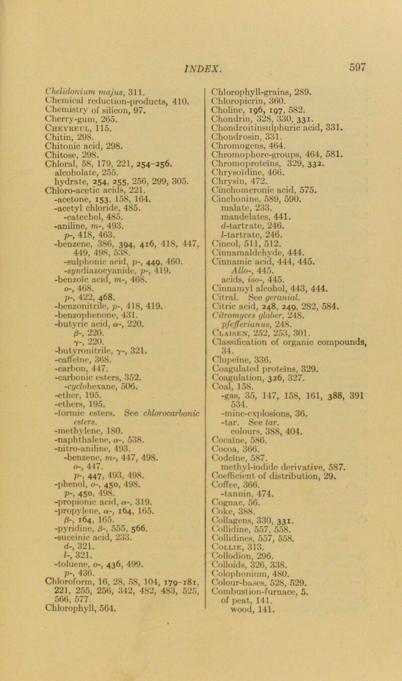 Chelidonium majus, 311. Chemical reduction-products, 410. Chemistry of silicon, 07. Cherry-gum, 265. Chevkeul, 115. Chitin, 298. Chitonic acid, 298. Chitose, 298. Chloral, 58, 179, 221, 254-256. alcoholate, 255. hydrate, 254, 255, 256, 299, 305. Chloro-acetic acids, 221. -acetone, 153, 158, 164. -acetyl chloride, 485. -catechol, 485. -aniline, ?»-, 493. />-, 418, 463. -benzene, 386, 394, 416, 418, 447, 449, 498, 538. -sulphonic acid, p-, 449. 460. -sj/ndiazocyanide, ]>-, 419. -benzoic acid, in-, 468. o-, 468. p-, 422, 468. -benzonitrile, j>-, 418, 419. -benzophenone, 431. -butvric acid, a-, 220. >, 220. Y-, 220. -butyronitrile, y-, 321. -caffeine, 368. -carbon, 447. -carbonic esters, 352. -ci/eiohexane, 506. -ether, 195. -ethers, 195. -formic esters. See chlorocarbonic esters. -methylene, 180. -naphthalene, a-, 538. -nitro-aniline, 493. -benzene, in-, 447, 498. o-, 447. p-, 447, 493, 498. -phenol, o-, 450, 498. V-, 450, 498. -propionic acid, a-, 319. -propylene, a-, 164, 165. /S-, 164, 165. -pyridine, /9-, 555, 566. -succinic acid, 233. d-, 321. /-, 321. -toluene, o-, 436, 499. p-. 436. Chloroform, 16, 28, 58, 104, 179-181, 221, 255, 256, 342, 482, 483, 525, 566, 577. Chlorophyll, 564. Chlorophyll-grains, 289. Chloropicrin, 360. Choline, 196, 197, 582. Chondrin, 328, 330, 331. Chondroitinsulphuric acid, 331. Chondrosin, 331. Chromogens, 464. Chromophore-groups, 464, 581. Chromoproteins, 329, 332. Chrysoi'dine, 466. Chrysin, 472. Cinchomeronic acid, 575. Cinchonine, 589, 590. malate, 233. mandelates, 441. d-tartrate, 246. f-tartrate, 246. Cineol, 511, 512. Cinnamaldehvde, 444. Cinnamic acid, 444, 445. Alio-, 445. acids, iso-, 445. Cinnamyl alcohol, 443, 444. Citral. See gcranial. Citric acid, 248, 249, 282, 584. Cilromyces glaher, 248. pfejferianus, 248. Clausen, 252, 253, 301. Classification of organic compounds, 34. Clupelne, 336. Coagulated proteins, 329. Coagulation, 326, 327. Coal, 158. -gas, 35, 147, 158, 161, 388, 391 534. -mine-explosions, 36. -tar. See tar. colours, 388, 404. Cocaine, 586. Cocoa, 366. Codeine, 587. methyl-iodide derivative, 587. Coefficient of distribution, 29. Coffee, 366. -tannin, 474. Cognac, 56. Coke, 388. Collagens, 330, 331. Collidine, 557, 558. Collidines, 557, 558. Collie, 313. Collodion, 296. Colloids, 326, 338. Colophonium, 480. Colour-bases, 528, 529. Combustion-furnace, 5. of peat, 141. wood, 141.