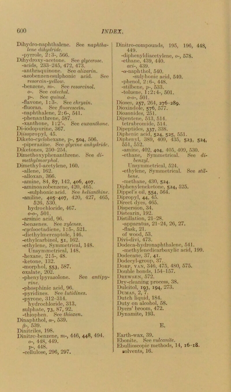 Dihydro-naphthalene. Sec naphtha- lene dihydride. -pyrrole, 2:3-, 500. Dihydroxy-acetone. See glycerose. -acids, 233-246, 472, 473. -anthr'aquinone. See alizarin. -azobenzenesulphonic acid. See resorcin-yellow. -benzene, m-. See resorcinol, o-. See catechol, p-. See quinol. -flavone, 1:3-. See chrysin. -fluoran. See fluorescein. -naphthalene, 2:0-, 641. -phenanthrene, 587. -xanthone, 1:2'-. See euxanthone. Di-iodopurine, 307. Diisopropyl, 45. Diketo-cyc/ohexane, p-, 504, 500. -piperazine. See glycine anhydride. Diketones, 250-254. Dimethoxyphenanthrene. See di- mcthylmorphol. Dimethyl-acetylene, 100. -allene, 102. -alloxan, 300. -amine, 84, 87, 142, 406, 407. -aminoazobenzene, 420, 405. -eulphonic acid. See hclianthine. -aniline, 405-407, 420, 427, 405, 520, 530. hydrochloride, 407. 0-0-, 501. -arsinic acid, 90. -benzenes. See xylenes. -CT/ciooctadiene, 1:5-, 521. -diethylmercaptole, 140. -ethylcarbinol, 51, 102. -ethylene, Symmetrical, 148. Unsymmetrical, 148. -hexane, 2:5-, 48. -ketone, 132. -morphol, 553, 587. oxalate, 202. -phenylpyrazolone. See antipy- rin e. -phosphinic acid, 90. -pyridines. See lutidines. -pyrone, 312-314. hydrochloride, 313. sulphate, 73, 87, 92. -thiophen. See thioxen. Dinaphthol, a-, 539. d-, 539. Dinitriles, 198. Dinitro benzene, m-, 440, 44®> 494. o-, 448, 449. p-, 448. -cellulose, 290, 297. Dinitro-compounds, 195, 190, 448, 449. -diphenyldiacetylene, o-, 578. -ethane, 439, 440. aci-, 439. -a-naphthol, 540. -sulphonic acid, 540. -phenol, 2:0-, 448. -stilbene, p-t 533. -toluene, 1:2:4-, 501. 0-0-, 501. Dioses, 257, 204, 276-289. Dioxindole, 576, 577. Diozonides, 251. Dipentene, 513, 514. tetrabromide, 514. Dipeptides, 337, 338. Diphenic acid, 524, 525, 551. Diphenyl, 389, 409, 435, 523, 524, 551 552 -amine, 402, 404, 405, 409, 530. -ethane, Symmetrical. See di- benzyl. Unsyn 1 m etrical, 524. -ethylene, Symmetrical. See stil- bene. -methane, 430, 524. Diphenyleneketone, 524, 525. Dippel’s oil, 554, 504. Dipropyl, 44, 45. Direct dyes, 405. Dispersion, 34. Distearin, 192. Distillation, 21-28. -apparatus, 21-24, 20, 27. -flask, 21. of wood, 53. Divi-divi, 473. Dodeca-hydronaphthalene, 541. -methylenedicarboxylic acid, 199. Dodecane, 37, 41. Dodecyl-group, 37. Dorp, van, 340, 475, 480, 575. Double bonds, 154-157. Drewsf.n, 572. Dry-cleaning process, 38. Dulcitol, 193, 194, 273. Dumas, 2, 7. Dutch liquid, 184. Duty on alcohol, 58. Dyers’ broom, 472. Dynamite, 193. E. Earth-wax, 39. Ebonite. See vulcanite. Ebullioscopic methods, 14, 16-18, solvents, 10.