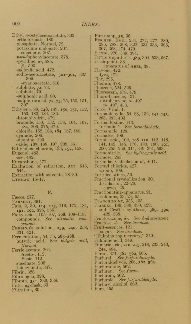 Ethyl ri-octylacetoacetate, 303. orthoformate, 180. phosphate, Normal, 72. potassium malonate, 207. succinate, 207. pseudophenylacetate, 378. -pyridine, a-, 585. 0-, 500. -salicylic acid, 472. . sodio-acetoacetate, 301-304, 305- 309. -cyanoacetat e, 510. sulphate, 72, 73. sulnhide, 70. -sulphonic acid, SO. -sulphuric acid, 72, 73, 75,150, 151, 307. Ethylene, 88, 148, 140, 150, 151, 152, 153, 183, 184, 180. -bromohydrin, 470. bromide, 150, 152, 158, 104, 107, 184, 200, 375, 470. chloride, 152, 183, 184, 187, 188. cyanide, 200. -diamine, 100. oxide, 187. 188, 107, 209, 501. Ethylidenc chloride, 1.J3, 152, 158. Eugcnol, 483. iso-, 482. I'uxanthone, 472. Exaltation of refraction, 521, 643, 544. Extraction with solvents, 28-30. Eykman, 15-17. E. Fa'ces, 577. Faraday, 391. Fats, 2, 39, 114, 115, 110, 172, 184, 191, 192, 325, 580. Fatty acids, 105-107, 108. 109-118. compounds. See aliphatic com- pounds. Fehling’s solution, 239, 240, 258, 331, 421. Fermentation, 54, 55, 285 288. butyric acid. See butyric acid, Normal. Ferric acetate, 204. Aceto-, 112. Basic, 112. succinate, 200. thiocyanate, 347. Fibrin, 328. Fibrinogen, 328. Fibroin, 331, 330, 338. Filtering-flask, 30. Fdtration, 30. Fire-damp, 35, 30. Fischer, Emil, 234, 272, 277, 280, 280, 288, 298, 322, 334-338, 305, 307, 308, 474, 470. Fvttki, 220, 389, 394. Fima’s synthesis, 389, 394, 538, 507. Flash-point, 38. apparatus of Arel, 38. Flavone, 472. dyes, 472. Flax, 295. Fluoran, 478. Fluorene, 524, 525. Fluorescein, 478, 479. Fluoro-bcnzene, 497. -nitrobenzene, o-, 497. p-, 497, 498. Force, Vital, 1. Formaldehyde, 54, 88, 132, 141-143. 203, 289, 403. Formaldoxime, 143. “ Formalin.” See formaldehyde. Formamide, 128. Formates, 109. Formic acid, 102, 108-110, 112, 118, 141, 142, 145, 170, ISO, 190, 191, 200, 255, 209, 344, 349, 391, 563. Formonitrile. See hydrocyanic acid. Formose, 263. Formula;, Calculation of, 9-11. Formyl chloride, 427. -group, 109. Fortified wines, 50. Fractional crystallization, 30. distillation, 22-26. curves, 25. Fractionatinp-apparatus, 21. -columns, 23, 24, 55. Franchimont, 355, 405. Frikdel, 189, 389, 390, 429. and Craft’s synthesis, 389, 390, 429, 538. Fructosazone, d-. See (\-glucosazone. Fructose, <1-. See Iceimlose. Fruit-essences, 121. -sugar. See Uzvulosc. “Fulminating mercury,” 349. Fulminie acid, 349. Fumaric acid, 2x0 215, 218, 233, 243, 244, 484. Furan, 374, 561, 562, 566. Furf ural. See furfuraldehyde. Furfuraldehyde, 200, 562, 563. Furfuramide, 562. Furfuran. See furan. Furfuroin, 502. Furfurole. See furf uraldehyde. Furfuryl alcohol, 502. Furs. 455.