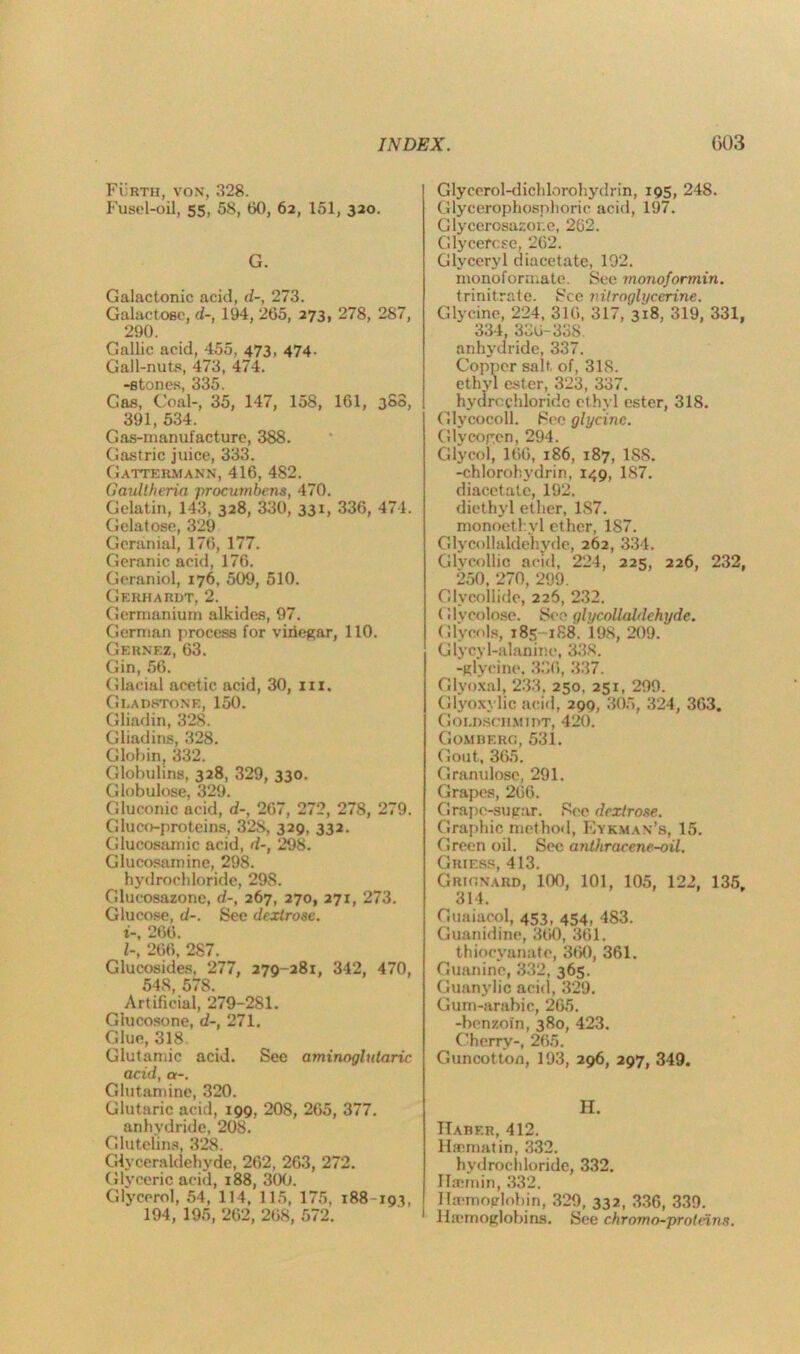 Furth, von, 328. Fusel-oil, 55, 58, 60, 62, 151, 320. G. Galactonic acid, d-, 273. Galactose, d-, 194, 265, 273, 278, 287, 290. Gallic acid, 455, 473, 474. Gall-nuts, 473, 474. -stones, 335. Gas, Coal-, 35, 147, 158, 161, 308, 391, 534. Gas-manufacture, 388. Gastric juice, 333. Gattermann, 416, 482. Gaullheria procumbens, 470. Gelatin, 143, 328, 330, 331, 336, 474. Gelatose, 329 Geranial, 176, 177. Geranic acid, 176. Geraniol, 176, 509, 510. Gerhardt, 2. Germanium alkides, 97. German process for vinegar, 110. Gernez, 63. Gin, 56. Glacial acetic acid, 30, in. Gladstone, 150. Gliadin, 328. Gliadins, 328. Globin, 332. Globulins, 328, 329, 330. Globulose, 329. Gluconic acid, d-, 267, 272, 278, 279. Gluco-proteins, 328, 329, 332. Glucosamic acid, d-, 298. Glucosamine, 298. hydrochloride, 298. Glucosazone, d-, 267, 270, 271, 273. Glucose, d-. See dextrose, i-, 266. /-, 266, 287. Glucosides, 277, 279-281, 342, 470, 548, 578. Artificial, 279-281. Giucosone, d-, 271. Glue, 318 Glutamic acid. See aminoglularic acid, a-. Glutamine, 320. Glutaric acid, 199, 208, 265, 377. anhydride, 208. Glutelins. 328. Glyceralclehyde, 262, 263, 272. Glveeric acid, 188, 300. Glycerol, 54, 114, 115, 175, 188-193, 194, 195, 262, 268, 572. Glycerol-dichlorohydrin, 195, 248. Glycerophosphoric acid, 197. Glycerosazor.e, 262. Glycefcse, 262. Glyceryl diacetate, 192. monoforrnate. See monoformin. trinitrate. See nitroglycerine. Glycine, 224, 316, 317, 318, 319, 331, 334, 336-33S. anhydride, 337. Copper salt of, 318. ethyl ester, 323, 337. hydrochloride ethyl ester, 318. Glycocoll. See glycine. Glycogen, 294. Glycol, 166, 186, 187, 188. -chlorohvdrin, 149, 187. diacetate, 192. diethyl ether, 187. monoethyl ether, 1S7. Glycollaldehyde, 262, 334. Glycollic acid, 224, 225, 226, 232, 250, 270, 299. Glvcoilide, 226, 232. Glycolose. See glycollaldehyde. Glycols, 185 188. 198, 209. Glycy 1-alanine, 338. -glycine. 336, 337. Glyoxal, 233, 250, 251, 299. Glyoxylic acid, 290, 305, 324, 363. Goldschmidt, 420. Gomberc., 531. Gout, 365. Granulose, 291. Grapes, 266. Grape-sugar. See dextrose. Graphic method, Kykman’s, 15. Green oil. Sec anthracene-oil. Griers, 413. Grignard, 100, 101, 105, 122, 135, 314. Ouaiacol, 453, 454, 483. Guanidine, 360, 361. thiocyanate, 360, 361. Guanine, 332, 365. Guanylic acid, 329, Gum-arabic, 265. -benzoin, 380, 423. Cherry-, 265. Guncotton, 193, 296, 297, 349. H. Haber, 412. Hscmatin, 332. hydrochloride, 332. Ibemin, 332. Ha-moglobin, 329, 332, 336, 339. Haemoglobins. See chromo-proteins.