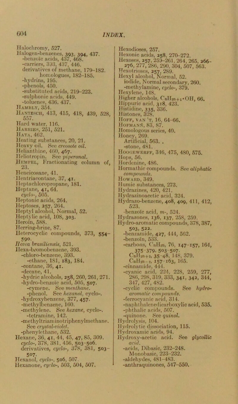 004 Haloehromy, 527. Halogen-benzenes, 393, 394, 437. -benzoic acids, 437, 408. -carriers, 333, 437, 440. derivatives of methane, 179-182. hon.ologues, 182-185. -hydrins, 195. -phenols, 450. -substituted acids, 219-223. -sulphonic acids, 449. -toluenes, 430. 437. ITambly, 354. Hantzsch, 413, 415, 418, 439, 528, 557. Hard water, 110. Harries, 261, 521. Hat a, 402. Heating substances, 20, 21. Heavy oil. See creosote oil. Helianthine, 400, 467. Ileliotropin. See piperonal. IIempel, Fractionating column of, 23. ITeneicosane, 41. Ilentriacontane, 37, 41. Ileptachloropropane, 181. Heptane, 41, 64. cyclo-, 505. Heptonic acids, 204. Heptoses, 257, 204. Heptyl alcohol, Normal, 52. Heptylic acid, 108, 303. Heroin, 588. Herring-brine, 87. Heterocyclic compounds, 373, 554- 590. Ilcvea brasiliensis, 521. Ilexa-bromobenzene, 393. -chloro-benzene, 393. -ethane, 181, 183, 184. -contane, 36, 41. -decane, 41. -hydric alcohols, 258, 200, 201, 271. -hydro-benzoic acid, 505, 507. -cymene. See menthanc. -phenol. See hexanol, cyclo-. -hydroxvbenzene, 377, 457. -methylbenzene, 100. -methylene. See hexane, cyclo-. -tetramine, 142. -methyltriaminotriphenylmethane. See crystal-violet. -phenylethane, 532. Hexane, 36, 41, 44, 45, 47, 85, 309. cyclo-, 378, 381, 450, 503-506. derivatives, cyclo-, 378, 381, 503- 507. Hexanol, cyclo-, 506, 507. Hexanone, cyclo-, 503, 504, 507. Hexodioses, 257. Hexonic acids, 258, 270-272. liexoses, 257, 259-201, 204, 265, 266- 276, 277, 280, 290, 304, 507, 563. Hexotrioses, 257, 289. Hexyl alcohol, Normal, 52. iodide, Normal secondary, 260. -methylamine, cyclo-, 379. Hexylene, 148. Higher alcohols, CnH2n+i*OII, 66. Hippuric acid, 318, 423. Histidine, 335, 336. Histones, 328. Hoff, van’t, 16, 64-66. Hofmann, 83, 87. Homologous series, 40. Honey, 269. Artificial, 563. . -stone, 481. Hoooewerff, 346, 475, 480, 575. Hops, 56. Hordenine, 486. Hormathic compounds. See aliphatic compounds. Howard, 349. Humic substances, 273. Hydrazines, 120, 421. Hydrazinoacetic acid, 324. Hydrazo-benzene, 408, 400, 411, 412, 523. -benzoic acid, m-, 524. Hydrazones, 136, 137, 258, 259. Hydro-aromatic compounds, 378, 387, 503. 522. -benzamide, 427, 444, 562. -benzoin, 533. -carbons, CnII2n, 76, 147-157, 164, 375 379. 503-507- CnH2n+2, 35 48, 148, 379. CnH2n-2, 157163, 165. -cinnamide, 444. -cvanic acid, 224, 228, 259, 277, 286, 298, 319, 333, 34H 342, 344, 347, 427, 482. -cyclic compounds. See hydro- aromatic compounds. -ferrocyanic acid, 314. -naphthalenedicarboxylic acid, 535. -phthalic acids, 507. -quinone. See quinol. Hydrolysis, 104. Hydrolytic dissociation, 115. Hydroxamic acids, 94. Hydroxy-acetic acid. See glycollic acid. -acids, Dibasic, 232-248. Monobasic, 223-232. -aldehydes, 481-483. -anthraquinones, 547-550.