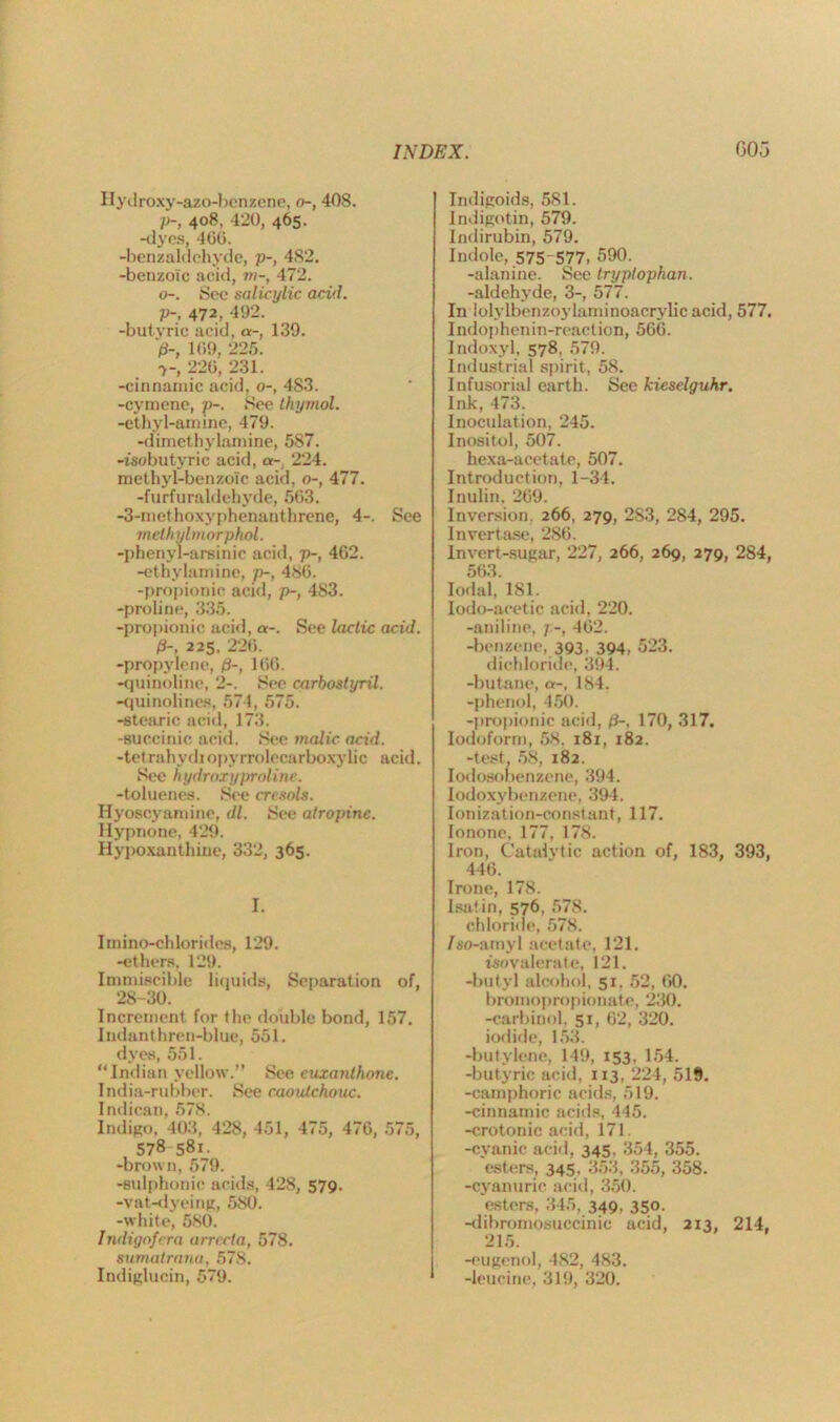 Hydroxy-azo-bcnzene, o-, 408. p-, 408, 420, 465. -dyes, 466. -benzaldchyde, p-, 482. -benzoic acid, m-, 472. o-. See salicylic acid. P-, 472, 492. -butyric acid, a-, 139. >, 1G9, 225. •>-, 226, 231. -cinnamic acid, o-, 483. -cymene, p-. See thymol. -ethyl-amine, 479. -dimethylamine, 587. -tsobutyric acid, a-, 224. methyl-benzoic acid, o-, 477. -furfuraldehyde, 563. -3-methoxyphenanthrene, 4-. See methylmorphol. -phenyl-arsinic acid, p-, 462. -ethylamine, p-, 486. -propionic acid, p-, 483. -proline, 335. -propionic acid, a-. See lactic acid. 0-. 225. 226. -propylene, /3-, 166. -quinoline, 2-. See carbostyril. -quinolines, 574, 575. -stearic acid, 173. -succinic acid. Sec malic acid. -tetrahydiopyrrolecarboxylic acid. See hydroxy proline. -toluenes. See cresols. Hyoscyarnine, <11. See atropine. Hypnone, 429. Hypo xanthine, 332, 365. I. Imino-ch brides, 129. -ethers, 129. Immiscible liquids, Separation of, 28-30. Increment for the double bond, 157. Indanthren-blue, 551. dyes, 551. “Indian yellow.” See euxanthone. India-rubber. See caoutchouc. Indican, 578. Indigo, 403, 428, 451, 475, 476, 575, 578 581. -brown, 579. -sulphonic acids, 428, 579. -vat-dyeing, 580. -white, 580. Indigofera arrecta, 578. sumalrana, 578. Indiglucin, 579. Indigoids, 581. lndigotin, 579. Indirubin, 579. Indole, 575 577. 590. -alanine. See tryptophan. -aldehyde, 3-, 577. In lolylbenzoylaminoacrylicacid, 577. Indophenin-reaetion, 566. Indoxyl, 578. 579. Industrial spirit, 58. Infusorial earth. See kieselguhr. Ink,473. Inoculation, 245. Inositol, 507. hexa-acetate, 507. Introduction, 1-34. Inulin. 269. Inversion. 266, 279, 2S3, 284, 295. Invertase, 286. Invert-sugar, 227, 266, 269, 279, 284, 563. Iodal, 181. Iodo-acetic acid, 220. -aniline, ] 462. -benzene, 393, 394, 523. dichloride, 394. -butane, a-, 184. -phenol, 450. -propionic acid, 0-, 170, 317. Iodoform, 58. 181, 182. -test, 58, 182. Iodosobenzene, 394. lodoxybenzene, 394. Ionization-constant, 117. Ionone. 177, 178. Iron, Catalytic action of, 183, 393, 446. Irene, 178. Isatin, 576, 578. chloride, 578. /eo-amyl acetate, 121. tsn valerate, 121. -butyl alcohol, 51. 52, 60. bromopropionate, 230. -carbinol, 51, 62, 320. iodide, 153. -butylene, 149, 153, 154. -butyric acid, 113, 224, 519. -camphoric acids, 519. -cinnamic acids, 445. -crotonic acid, 171. -cyanic acid, 345, 354, 355. esters, 345, 353, 355, 358. -cyanuric acid, 350. esters. 345, 349. 35». -dibromosuccinic acid, 2x3 214, 215. -eugenol, 482, 483. -leucine, 319, 320.